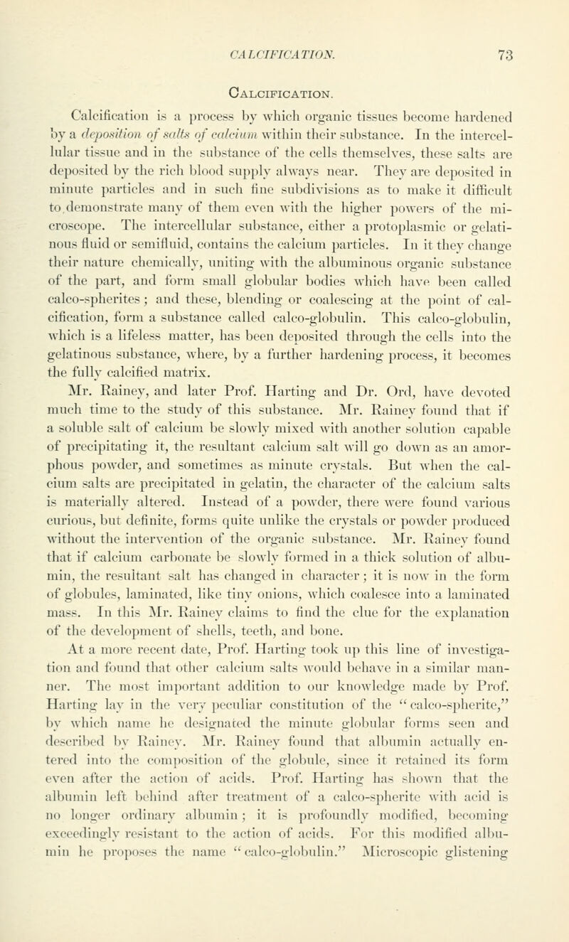 Calcification. Calcification is a process by which organic tissues become hardened by a deposition of salts of calcium within their substance. In the intercel- hilar tissue and in the substance of the cells themselves, these salts are deposited by the rich blood supply always near. They are deposited in minute particles and in such fine subdivisions as to make it difficult to,demonstrate many of them even with the higher powers of the mi- croscope. The intercellular substance, either a protoplasmic or gelati- nous fluid or semifluid, contains the calcium particles. In it they change their nature chemically, uniting \vith the albuminous organic substance of the part, and form small globular bodies which have been called calco-spherites ; and these, blending or coalescing at the point of cal- cification, form a substance called calco-globulin. This calco-globulin, wliich is a lifeless matter, has been deposited through the cells into the gelatinous substance, where, by a further hardening process, it becomes the fully calcified matrix. Mr. Rainey, and later Prof. Harting and Dr. Ord, have devoted much time to the study of this substance. Mr. Rainey found that if a soluble salt of calcium be slowly mixed Avith another solution capable of precipitating it, the resultant calcium salt will go down as an amor- phous powder, and sometimes as minute crystals. But when the cal- cium salts are precipitated in gelatin, the character of the calcium salts is materially altered. Instead of a powder, there were found various curious, but definite, forms quite unlike the crystals or powder produced without the intervention of the organic substance. Mr. Rainey found that if calcium carbonate be slowly formed in a thick solution of albu- min, the resultant salt has changed in character; it is now in the form of globules, laminated, like tiny onions, which coalesce into a laminated mass. In this Mr. Rainey claims to find the clue for the explanation of the development of shells, teeth, and bone. At a more recent date. Prof. Harting took up this line of investiga- tion and found that other calcium salts would behave in a similar man- ner. The most important addition to our knowledge made by Prof. Harting lay in the very peculiar constitution of the  calco-spherite, by which name he designated the minute globular forms seen and described by Rainey. Mr. Rainey found that albumin actually en- tered into the composition of the globule, since it retained its form even after the action of acids. Prof. Harting has shown that the albumin left behind after treatment of a calco-spherite with acid is no longer ordinary albumin; it is profoundly modified, becoming exceedingly resistant to the action of acids. For this modified albu- min he proposes the name  calco-globulin. Microscopic glistening