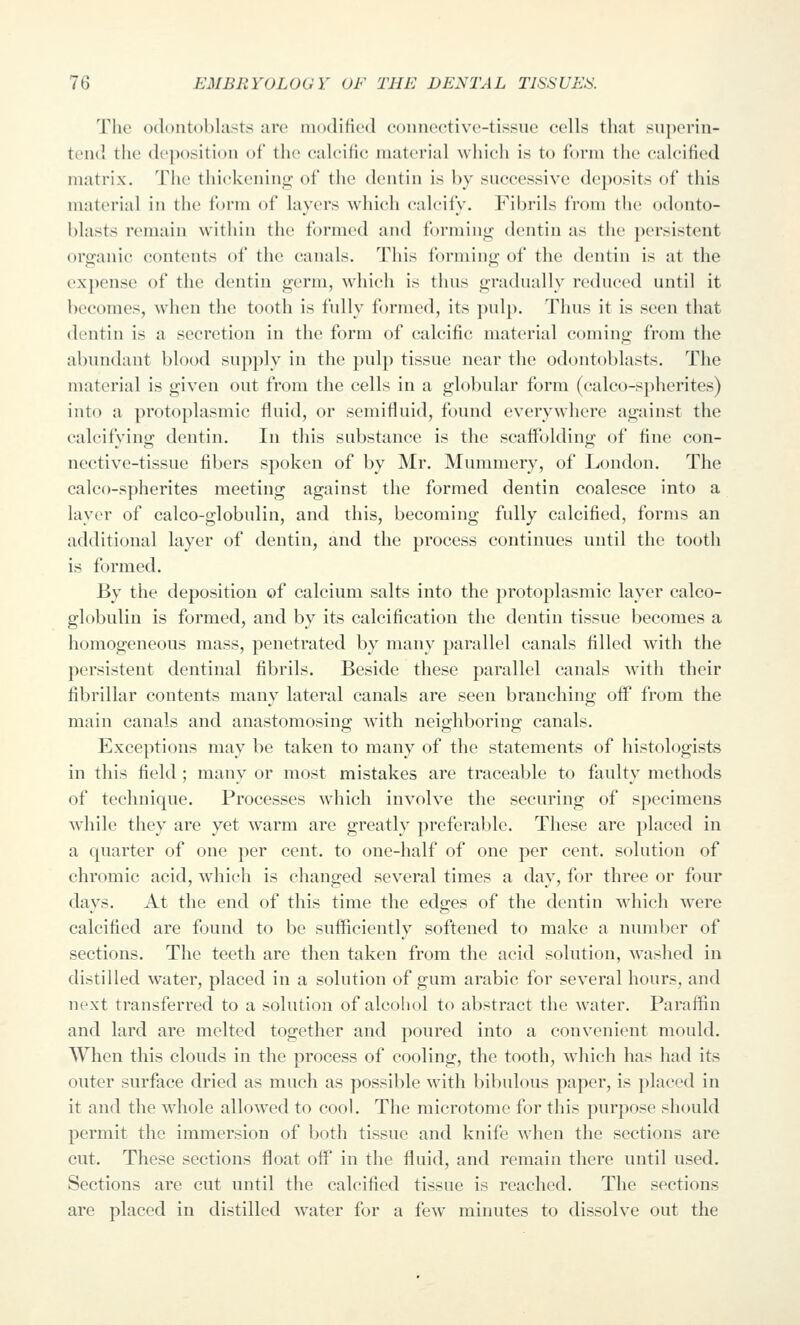 The odontoblasts are modified connective-tissue cells that superin- tend the deposition of the caleific material which is to form the calcified matrix. The tliiekeniiiii; of the dentin is by successive deposits of this material in the form of layers which calcify. I'^ibrils from the odonto- blasts remain within the formed and forminii; dentin as the persistent organic contents of the canals. This forming of the dentin is at the expense of the dentin germ, which is thus gradually reduced until it becomes, Avhen the tooth is fully formed, its pulp. Thus it is seen that dentin is a secretion in the form of calcific material coming from the abundant blood supply in the pulp tissue near the odontoblasts. The material is given out from the cells in a globular form (calco-spherites) into a protoplasmic fluid, or semifluid, found everywhere against the calcifying dentin. In this substance is the scaffolding of fine con- nective-tissue fibers spoken of by Mr. Mummery, of London. The calco-spherites meeting against the formed dentin coalesce into a layer of calco-globulin, and this, becoming fully calcified, forms an additional layer of dentin, and the process continues until the tooth is formed. By the deposition of calcium salts into the protoplasmic layer calco- globulin is formed, and by its calcification the dentin tissue becomes a homogeneous mass, penetrated by many parallel canals filled with the persistent dentinal fibrils. Beside these parallel canals with their fibrillar contents many lateral canals are seen branching off from the main canals and anastomosing with neighboring canals. Exceptions may be taken to many of the statements of histologists in this field ; many or most mistakes are traceable to faulty methods of technique. Processes which involve the securing of specimens while they are yet warm are greatly preferable. These are placed in a quarter of one per cent, to one-half of one per cent, solution of chromic acid, wdiieh is changed several times a day, for three or four davs. At the end of this time the eda;es of the dentin which were calcified are found to be sufficiently softened to make a number of sections. The teeth are then taken from the acid solution, washed in distilled water, placed in a solution of gum arabic for several hours, and next transferred to a solution of alcohol to abstract the water. Paraffin and lard are melted together and poured into a convenient mould. When this clouds in the process of cooling, the tooth, which has had its outer surface dried as much as possible with bibulous paper, is placed in it and the whole allowed to cool. The microtome for this purpose should permit the immersion of both tissue and knife when the sections are cut. These sections float off in the fluid, and remain there until used. Sections are cut until the calcified tissue is reached. The sections are placed in distilled water for a few minutes to dissolve out the
