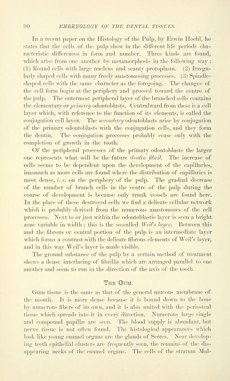 In a recent ]);i|){'r on tlie Histology of the Pulp, by Erwin Hoelil, he states that the cells of the pulp show in the diU'erent life periods cha- racteristic differences in form and number. Three kinds are found, Avhieh arise from one another by metamorphosis in the following way : (1) Round cells with large nucleus and scanty ])rot(ii)lasm. (2) Irregu- larly shaj)ed cells with many freely anastouiosing ])roccsses. (.'i) Spindle- sha])c(l cells with the same character as the ibregoing. The (changes of the cell form begin at the })eriphery and ])roceed towai'd the centre of the ])ulp. The outermost ])eri])heral layer of the branched cells contains the elementary or primary odontoblasts. Ccntralward from these is a cell layer which, with reference to the function of its elements, is called the conjugation cell layer. The secondary odontoblasts arise by conjugation of the primary odontoblasts with the conjugation cells, and they form the dentin. The conjugation processes probably cease only with the com])letion of growth in the tooth. Of the peripheral processes of the primary odontoblasts the larger one represents what will be the future dentin fibril. The increase of cells seems to be dependent upon the development of the capillaries, inasmuch as more cells are found where the distribution of capillaries is most dense, i. e. on the periphery of the pulp. Tlie gradual decrease of the number of branch cells in the centre of the pulp during the course of development is because only trunk vessels are found here. In the place of these destroyed cells we find a delicate cellular network which is probably derived from the numerous anastomoses of the cell processes. Next to or just within the odontoblastic layer is seen a bright zone variable in width ; this is the so-called Weil's layer. Between this and the fibrous or central portion of the pulp is an intermediate layer which forms a contrast with the delicate fibrous elements of Weil's layer, and in this way Weil's layer is made visible. The ground substance of the pulp by a certain method of treatment shows a dense interlacing of fibrillse wdiieh are arranged parallel to one another and seem to run in the direction of the axis of the tooth. The Gum. Gum tissue is the same as that of the general mucous membrane of the mouth. It is more dense because it is bound down to the bone by numerous fibers of its own, and it is also united with the periosteal tissue which spreads into it in every direction. Numerous large single and compound papillffi are seen. The blood supply is abundant, but nerve tissue is not often found. The histological appearances which look like young enamel organs are the glands of Serres. Near develop- ing teeth epithelial clusters are frequently seen, the remains of the dis- appearing necks of the enamel organs. The cells of the stratum Mai-