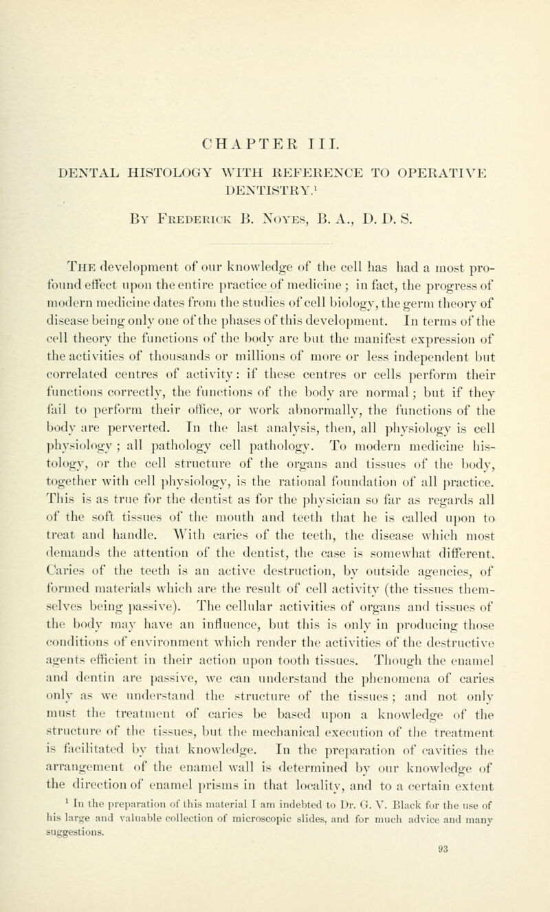 CHAPTER III. DENTAL HISTOLOGY WITH REFERENCE TO OPERATIVE DENTISTRY.! By Frederick B. Xoyes, B. A., D. D. S. The development of our knowledge of the cell has had a most pro- found effect upon the entire practice of medicine ; in fact, the progress of modern medicine dates from the studies of cell biology, the germ theory of disease being only one of the phases of this development. In terms of the cell theory the functions of the body are but the manifest expression of the activities of thousands or millions of more or less independent but correlated centres of activity: if these centres or cells perform their functions correctly, the functions of the body are normal; but if they fail to perform their office, or work abnormally, the functions of the body are perverted. In the last analysis, then, all physiology is cell physiology ; all pathology cell pathology. To modern medicine his- tology, or the cell structure of the organs and tissues of the body, together with cell physiology, is the rational foundation of all practice. This is as true for the dentist as for the physician so far as regards all of the soft tissues of the mouth and teeth that he is called upon to treat and handle. With caries of the teeth, the disease which most demands the attention of the dentist, the case is somewhat different. Caries of the teeth is an active destruction, by outside agencies, of formed materials which are the result of cell activity (the tissues them- selves being passive). The cellular activities of organs and tissues of the body may have an influence, but this is only in producing those conditions of environment which render the activities of the destructive agents efficient in their action upon tooth tissues. Though the enamel and dentin are passive, we can understand the phenomena of caries only as we understand the structure of the tissues; and not only must the treatment of caries be based upon a knowledge of the structure of the tissues, but the mechanical execution of the treatment is facilitated by that knowledge. In the prei)aration of cavities the arrangement of the enamel wall is determined by our knowledge of the direction of enamel ])risms in that locality, and to a certain extent ! In the prep:iration of this material I am indebted to Dr. G. V. Black for the use of his large and valuable collection of microscopic slides, and for much advice and many suggestions.