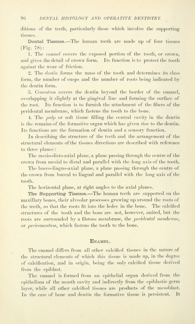 ditions of the teeth, particuhirly those which involve the supporting tissues. Dental Tissues.—The human teeth arc made up of four tissues (Fig. 78): 1. The enamel covers the exposed portion of the tooth, or crown, and gives the detail of crown form. Its function is to protect the tooth against the wear of friction. 2. The dentin forms the mass of the tooth and determines its class form, the number of cusps and the number of roots being indicated by the dentin form. 3. Cementinn covers the dentin beyond the border of the enamel, overlapping it slightly at the gingival line and forming the surface of the root. Its function is to furnish the attachment of the fibers of the ])eridental membrane, which fastens the tooth to the bone. 4. The jjulp or soft tissue filling the central cavity in the dentin is the remains of the formative organ which has given rise to the dentin. Its functions are the formation of dentin and a sensory function. In describing the structure of the teeth and the arrangement of the structural elements of the tissues directions are described Avith reference to three planes : The mesio-disto-axial plane, a plane passing through the centre of the crown from mesial to distal and parallel with the long axis of the tooth. The bucco-linguo-axial plane, a plane passing through the centre of the crown from buccal to lingual and parallel with the loiig axis of the tooth. The horizontal plane, at right angles to the axial planes. The Supporting Tissues.—The human teeth are supported on the maxillary bones, their alveolar processes growing up around the roots of the teeth, so that the roots fit into the holes in the bone. The calcified structures of the tooth and the bone are not, however, united, but the roots are surrounded by a fibrous membrane, the jjer-iclental membrane, or fte^'ic^inentum, which fastens the tooth to the bone. Enamel. The enamel differs from all other calcified tissues in the nature of the structural elements of which this tissue is made up, in the degree of calcification, and in origin, being the only calcified tissue derived from the epiblast. The enamel is formed from an epithelial organ derived from the epithelium of the mouth cavity and indirectly from the epiblastic germ layer, while all other calcified tissues are products of the mesoblast. In the case of bone and dentin the formative tissue is persistent. It