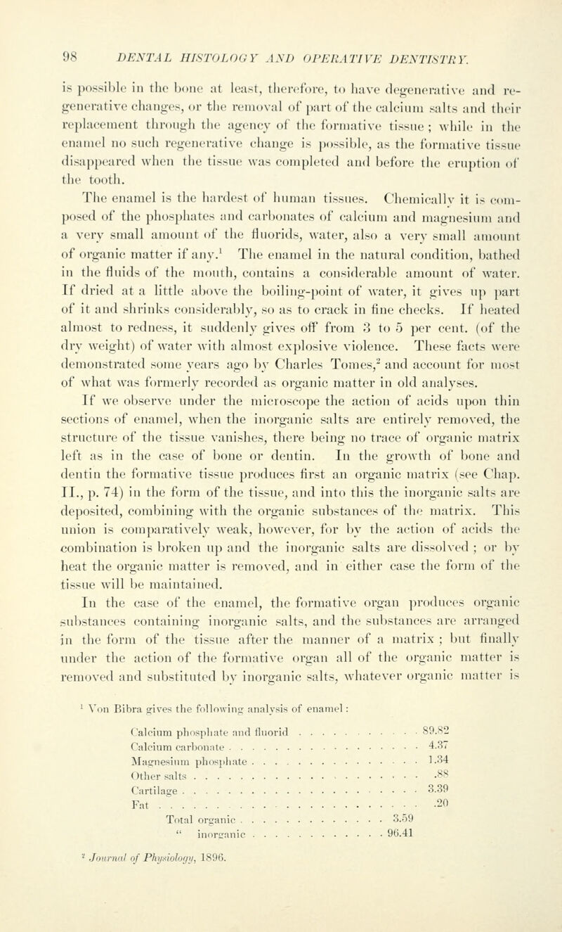 is possible in the bono at least, therefore, to have degenerative and re- generative changes, <»r the removal of part of the calcium salts and their replacement through the agency of the formative tissue ; while in the enamel no such regenerative change is possible, as the formative tissue disap[)eared when the tissue was completed and before the eruption of the tooth. The enamel is the hardest of human tissues. Chemicallv it is com- posed of the ]ihosphates and carbonates of calcium and magnesium and a very small amount of the fluorids, water, also a very small amount of organic matter if any.^ The enamel in the natural condition, bathed in the fluids of the mouth, contains a considerable amount of water. If dried at a little above the boiling-point of water, it gives up part of it and shrinks considerably, so as to crack in fine checks. If heated almost to redness, it suddenly gives off from 3 to 5 per cent, (of the dry weight) of water with almost explosive violence. These facts were demonstrated some years ago by Charles Tomes, and account for most of what was formerly recorded as organic matter in old analyses. If we observe under the microscope the action of acids upon thin sections of enamel, when the inorganic salts are entirely removed, the structure of the tissue vanishes, there being no trace of organic matrix left as in the case of bone or dentin. In the growth of l)one and dentin the formative tissue produces first an organic matrix (see Chap. II., p. 74) in the form of the tissue, and into this the inorganic salts are deposited, combining with the organic substances of the matrix. This union is comparatively weak, however, for by the action of acids the combination is broken up and the inorganic salts are dissolved ; or by heat the organic matter is removed, and in either case the form of the tissue will be maintained. In the case of the enamel, the formative organ produces organic substances containing inorganic salts, and the substances are arranged in the form of the tissue after the manner of a matrix ; but finally under the action of the formative organ all of the organic matter is removed and substituted by inorganic salts, whatever organic matter is ' Von Bibra gives the following- analysis of enamel : Calcinm phosphate and lluorid 89.82 Calcium carbonate 4.37 Magnesium phosphate 1 -34 Other salts 88 Cartilage 3.39 Fat 20 Total organic 3.59  inorganic 96.41 * Journal of Phy.tioloyii, 1896.