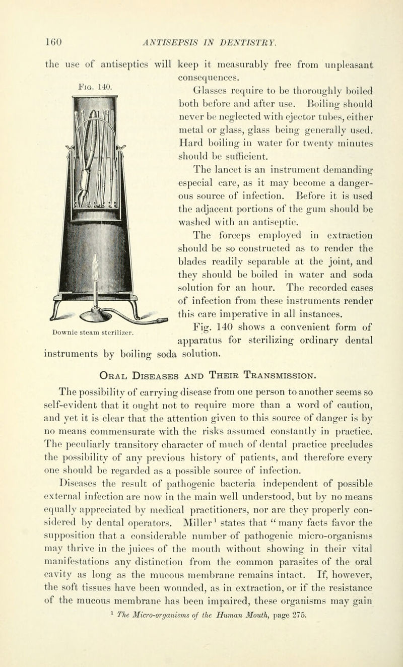 Fio. HO. the use of antiseptics will keep it measurably free from unpleasant consequences. Glasses require to be thoroughly boiled both before and after use. Boiling should never be neglected with ejector tubes, either metal or glass, glass being generally used. Hard boiling in water for twenty minutes should be sufficient. The lancet is an instrument demanding especial care, as it may become a danger- ous source of infection. Before it is used the adjacent portions of the gum should be washed with an antiseptic. The forceps employed in extraction should be so constructed as to render the blades readily separable at the joint, and they should be boiled in water and soda solution for an hour. The recorded cases of infection from these instruments render this care imperative in all instances. Fig. 140 shows a convenient form of apparatus for sterilizing ordinary dental Downie steam sterilizer. instruments by boiling soda solution. Oral Diseases and Their Transmission. The possibility of carrying disease from one person to another seems so self-evident that it ought not to require more than a word of caution, and yet it is clear that the attention given to this source of danger is by no means commensurate with the risks assumed constantly in practice. The peculiarly transitory character of much of dental practice precludes the possibility of any previous history of patients, and therefore every one should be regarded as a possible source of infection. Diseases the result of pathogenic bacteria independent of possible external infection are now in the main well understood, but by no means equally appreciated by medical practitioners, nor are they properly con- sidered by dental operators. Miller' states that  many facts favor the supposition that a considerable number of pathogenic micro-organisms may thrive in the juices of the mouth without showing in their vital manifestations any distinction from the common parasites of the oral cavity as long as the mucous membrane remains intact. If, however, the soft tissues have been wounded, as in extraction, or if the resistance of the mucous membrane has been impaired, these organisms may gain ^ The Micro-organisms of the Human Mouth, page 275.