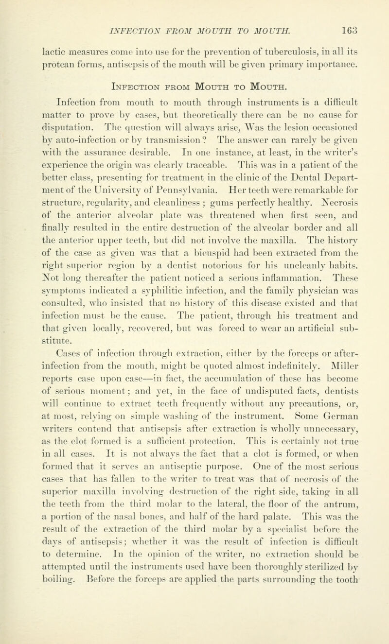 lactic measures come into use for the prevention of tuberculosis, in all its protean forms, antisepsis of the mouth will be given primary importance. Infection from Mouth to Mouth. Infection from mouth to mouth through instruments is a difficult matter to prove by cases, but theoretically there can be no cause for disputation. The question will always arise, Was the lesion occasioned by auto-infection or by transmission? The answer can rarely be given with the assurance desirable. In one instance, at least, in the Avriter's experience the origin was clearly traceable. This was in a patient of the better class, presenting for treatment in the clinic of the Dental Depart- ment of the University of Pennsylvania. Her teeth were remarkable for structure, regularity, and cleanline-^s ; gums perfectly healthy. Necrosis of the anterior alveolar plate was threatened when first seen, and finally resulted in the entire destruction of the alveolar border and all the anterior upper teeth, but did not involve the maxilla. The history of the case as given was that a bicuspid had been extracted from the right superior region by a dentist notorious for his uncleanly habits. Not long thereafter the patient noticed a serious inflammation. These symptoms indicated a syphilitic infection, and the family physician was consulted, who insisted that no history of this disease existed and that infection must l)c the cause. The patient, through his treatment and that given locally, recovered, but was forced to wear an artificial sub- stitute. Cases of infection through extraction, either by the forceps or after- infection from the mouth, might be quoted almost indefinitely. Miller reports case upon case—in fact, the accumulation of these has become of serious moment; and yet, in the face of undisputed facts, dentists will continue to extract teeth frequently without any precautions, or, at most, relying on simple washing of the instrument. Some German writers contend that antisepsis after extraction is wholly unnecessary, as the clot formed is a sufficient protection. This is certainly not true in all cases. It is not always the fact that a clot is formed, or when formed that it serves an antiseptic purpose. One of the most serious cases that has fallen to the writer to treat was that of necrosis of the superior maxilla involving destruction of the right side, taking in all the teeth from the third molar to the lateral, the floor of the antrum, a portion of the nasal bones, and half of the hard palate. This was the result of the extraction of the third molar by a specialist before the days of antisepsis; whether it was the result of infection is difficult to determine. In the opinion of the writer, no extraction should be attempted until the instruments used have been thoroughly sterilized by boiling. Before the forceps are applied the parts surrounding the tooth