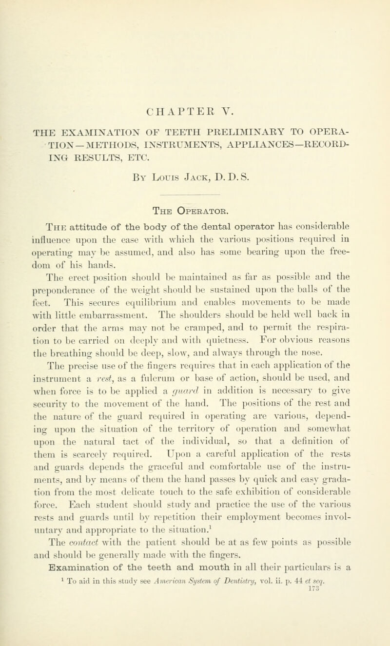 CHAPTER V. THE EXAMINATION OF TEETH PRELIMINARY TO OPERA- TION—METHODS, INSTRUMENTS, APPLIANCES—RECORD- ING RESULTS, ETC. By Louis Jack, D. D. S. The Operator. The attitude of the body of the dental operator has considerable influence upon the ease with which the various positions required in operating may be assumed, and also has some bearing upon the free- dom of his hands. The erect position should be maintained as far as possible and the preponderance of the weight should be sustained upon the balls of the feet. This secures equilibrium and enables movements to be made with little embarrassment. The shoulders should be held well back in order that the arms may not be cramped, and to permit the respira- tion to be carried on deeply and with quietness. For obvious reasons tlie breathing should be deep, slow, and always through the nose. The precise use of the fingers requires that in each application of the instrument a rest, as a fulcrum or base of action, should be used, and when force is to be applied a f/uarcJ in addition is necessary to give security to the moyement of the hand. The positions of the rest and the nature of the guard required in operating are various, depend- ing upon the situation of the territory of operation and somewhat upon the natural tact of the individual, so that a definition of them is scarcely required. Upon a careful application of the rests and guards depends the graceful and comfortable use of the instru- ments, and by means of them the hand passes by quick and easy grada- tion from the most delicate touch to the safe exhibition of considerable force. Each student should study and practice the use of the various rests and guards until by repetition their employment becomes invol- untary and appropriate to the situation.^ The contact with the patient should be at as few points as possible and should be generally made with the fingers. Examination of the teeth and mouth in all their particulars is a ^ To aid in tliis study see American System of Dentktry, vol. ii. p. 44 et seq.