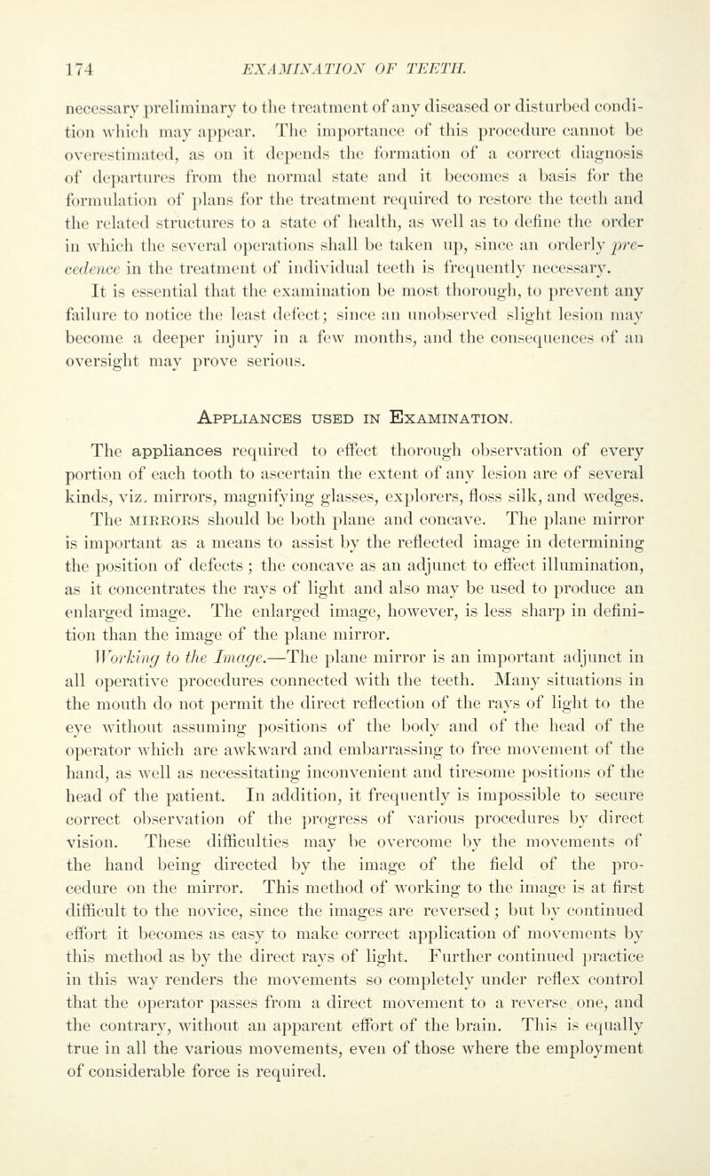 necessary preliminary to the treatment of any diseased or disturbed condi- tion Avliich may appear. The importance of this procedure cannot be overestimated, as on it depends the formation of a correct diagnosis of departures from the normal state and it becomes a basis for the formulation of plans for the treatment required to restore the teeth and the related structures to a state of health, as well as to define the order in which the several operations shall be taken up, since an orderly pre- cedence in the treatment of individual teeth is frequently necessary. It is essential that the examination be most thorough, to prevent any failure to notice the least defect; since an unobserved slight lesion may become a deeper injury in a few months, and the consequences of an oversight may prove serious. Appliances used in Examination. The appliances required to effect thorough observation of every portion of each tooth to ascertain the extent of any lesion are of several kinds, viz. mirrors, magnifying glasses, explorers, floss silk, and wedges. The MIRRORS should be both plane and concave. The plane mirror is important as a means to assist by the reflected image in determining the position of defects; the concave as an adjunct to effect illumination, as it concentrates the rays of light and also may be used to produce an enlarged image. The enlarged image, however, is less sharp in defini- tion than the image of the plane mirror. Working to the Image,—The plane mirror is an important adjunct in all operative procedures connected with the teeth. Many situations in the mouth do not permit the direct reflection of the rays of light to the eye without assuming positions of the body and of the head of the operator which are awkward and embarrassing to free movement of the hand, as well as necessitating inconvenient and tiresome positions of the head of the patient. In addition, it frequently is impossible to secure correct observation of the progress of various procedures by direct vision. These difficulties may be overcome by the movements of the hand being directed by the image of the field of the pro- cedure on the mirror. This method of working to the image is at first difficult to the novice, since the images are reversed; but by continued effort it becomes as easy to make correct application of movements by this method as by the direct rays of light. Further continued practice in this way renders the movements so completely under reflex control that the operator passes from a direct movement to a reverse one, and the contrary, without an apparent effort of the brain. This is equally true in all the various movements, even of those where the employment of considerable force is required.