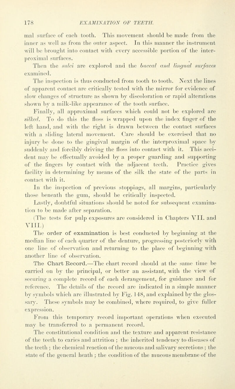 mal surface of cacli tootli. Tliis movement should be made from the inner as well as from the outer aspect. In this manner the instrument will be brought into contact with every accessible portion of the inter- proximal surfaces. Then the sulci are explored and thi; haccal (ind Unf/ual surfaces examined. The inspection is thus conducted from tooth to tooth. Next the lines of apjxirent contact are critically tested with the mirror for evidence of slow changes of structure as shown l)y discoloration or rapid alterations shown by a milk-like appearance of the tooth surface. Finally, all approximal surfaces which could not be explored are silked. To do this the floss is wrapped upon the index finger of the left hand, and with the right is drawn between the contact surfaces Avith a sliding lateral movement. Care should be exercised that no injury be done to the gingival margin of the interproximal space by suddenly and forcibly driving the floss into contact with it. This acci- dent may be effectually avoided by a proper guarding and supporting of the fingers by contact with the adjacent teeth. Practice gives facility in determining by means of the silk the state of the parts in contact with it. In the inspection of previous stoppings, all margins, particularly those beneath the gum, should be critically inspected. Lastly, doubtful situations should be noted for subsequent examina- tion to be made after separation. (The tests for pulp exposures are considered in Chapters VII. and YIII.) The order of examination is best conducted by beginning at the median line of each quarter of the denture, progressing posteriorly with one line of observation and returning to the place of beginning with another line of observation. The Chart Record.—The chart record should at the same time be carried on by the principal, or better an assistant, with the view of securing a complete record of each derangement, for guidance and for reference. The details of the record are indicated in a simple manner by symbols which are illustrated by Fig, 148, and explained by the glos- sary. These symbols may be combined, where required, to give fuller expression. From this temporary record im])ortant operations when executed may be transferred to a permanent record. The constitutional condition and the texture and apparent resistance of the teeth to caries and attrition ; the inherited tendency to diseases of the teeth ; the chemical reaction of the mucous and salivary secretions; the state of the general heath ; the condition of the mucous membrane of the