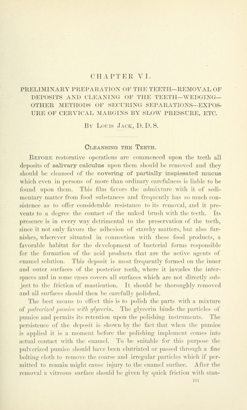 CHAPTER VI. PRELIMINARY PREPARATION OF THE TEETH—REMOVAL OF DEPOSITS AND CLEANING OF THE TEETH—WEDGING— OTHER METHODS OF SECURING SEPARATIONS—EXPOS- URE OF CERVICAL INIARGINS BY SLOW PRESSURE, ETC. By Louis Jack, D. D. S. Cleansing the Teeth. Before restorative operations are commenced upon the teeth all deposits of salivary calculus upon them should be removed and they should be cleansed of the covering of partially inspissated mucus which even in persons of more than ordinary carefulness is liable to be found upon them. This film favors the admixture with it of sedi- mentary matter from food substances and frequently has so much con- sistence as to oifer considerable resistance to its removal, and it pre- vents to a degree the contact of the naked brush with the teeth. Its presence is in every way detrimental to the preservation of the teeth, since it not only favors the adhesion of starchy matters, but also fur- nishes, wherever situated in connection with these food products, a favorable habitat for the development of bacterial forms responsible for the formation of the acid products that are the active agents of enamel solution. This deposit is most frequently formed on the inner and outer surfaces of the posterior teeth, where it invades the inter- spaces and in some cases covers all surfaces which are not directly sub- ject to the friction of mastication. It should be thoroughly removed and all surfaces should then be carefully polished. The best means to effect this is to polish the ])arts with a mixture of pulverized puiaiee icith gJycenn. The glycerin binds the particles of pumice and permits its retention upon the polishing instruments. The persistence of the deposit is shown by the fact that when the pumice is applied it is a moment before the polishing implement comes into actual contact with the enamel. To be suitable for this jnirpose the pulverized pumice should have been elutriated or passed through a fine bolting cloth to remove the coarse and irregular particles which if per- mitted to remain might cause injury to the enamel surface. After the removal a vitreous surface should be given by quick friction with stan-