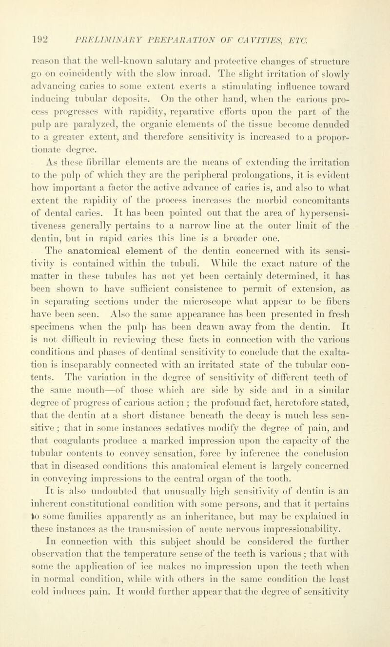 reason that the well-known salutary and protective changes of structure go on coincidently with the slow inroad. The slight irritation of slowly advancing caries to some extent exerts a stimulating influence toward inducing tubular deposits. On the other hand, when the carious pro- cess progresses with ra})idity, re])arativc etforts upon the ]iart of the pulp are paralyzed, the organic elements of the tissue become denuded to a greater extent, and therefore sensitivity is increased to a propor- tionate degree. As these fibrillar elements are the means of extending the irritation to the j)ulp of which they are the peripheral prolongations, it is evident how important a foctor the active advance of caries is, and also to what extent the rapidity of the process increases the morbid concomitants of dental caries. It has been pointed out that the area of hypersensi- tiveness generally pertains to a narrow line at the outer limit of the dentin, but in rapid caries this line is a broader one. The anatomical element of the dentin concerned with its sensi- tivity is contained within the tubuli. AVhile the exact nature of the matter in these tubules has not yet been certainly determined, it has been shown to have sufficient consistence to permit of extension, as in separating sections under the microscope what apjjcar to be fibers have been seen. Also the same appearance has been presented in fresh specimens when the pulp has been drawn away from the dentin. It is not difficult in reviewing these facts in connection with the various conditions and phases of dentinal sensitivity to conclude that the exalta- tion is inseparably connected with an irritated state of the tubular con- tents. The variation in the degree of sensitivity of different teeth of the same mouth—of those which are side by side and in a similar degree of progress of carious action ; the profound fact, heretofore stated, that the dentin at a short distance beneath the decay is much less sen- sitive ; that in some instances sedatives modify the degree of pain, and that coagulants produce a marked impression upon the capacity of the tubular contents to convey sensation, force by inference the conclusion that in diseased conditions this anatomical element is largely concerned in conveying impressions to the central organ of the tooth. It is also undoubted that unusually high sensitivity of dentin is an inherent constitutional condition with some persons, and that it pertains to some families apparently as an inheritance, but may be explained in these instances as the transmission of acute nervous impressionability. In connection with this subject should be considered the further observation that the temperature sense of the teeth is various ; that with some the application of ice makes no impression upon the teeth when in normal condition, M'hile with others in the same condition the least cold induces pain. It would further appear that the degree of sensitivity