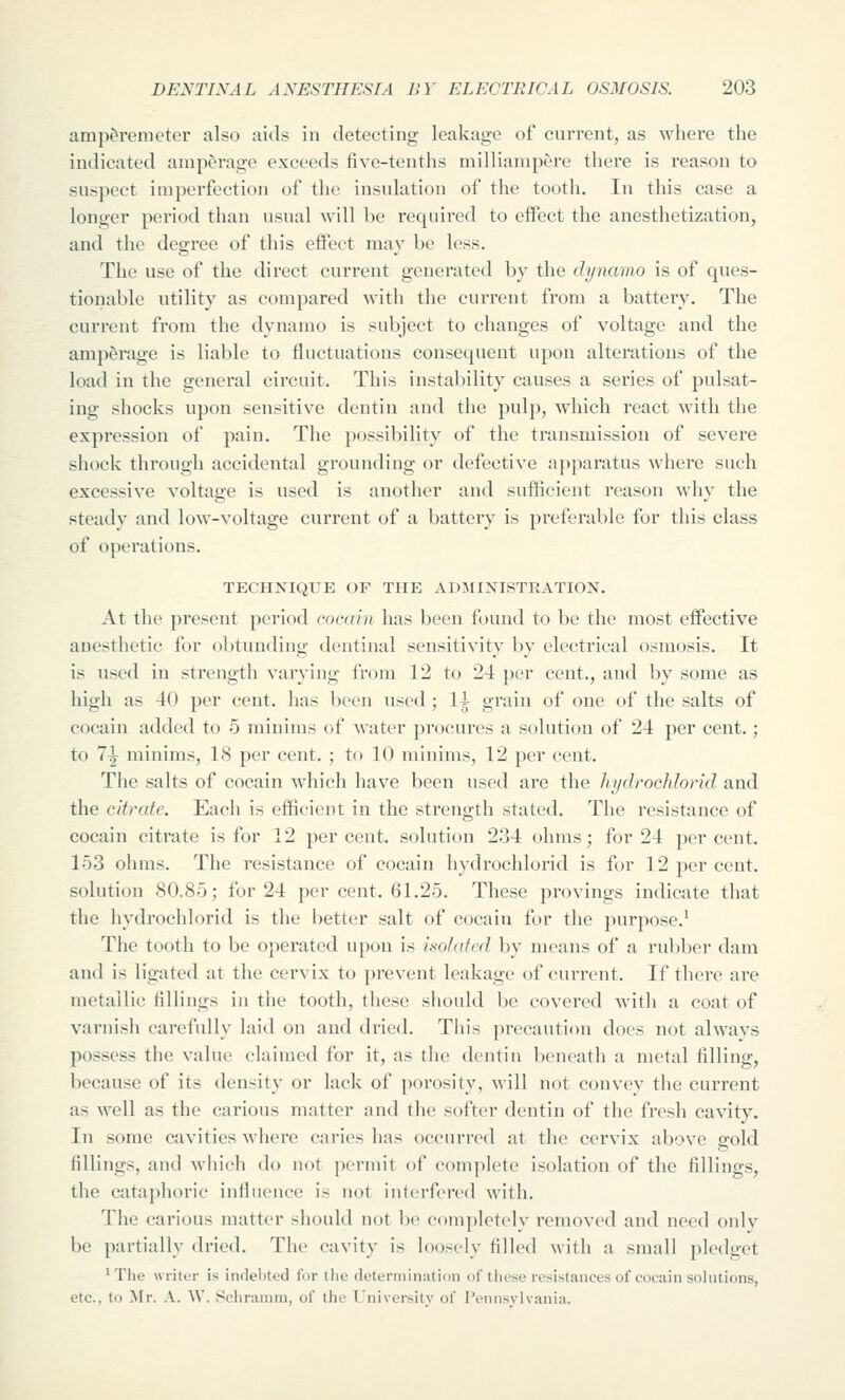 amperemeter also aids in detecting leakage of current, as Mdiere the indicated amperage exceeds five-tenths milliampere there is reason to suspect imperfection of the insulation of the tooth. In this case a longer period than usual will be required to effect the anesthetization, and the decree of this effect mav be less. The use of the direct current generated by the dynamo is of ques- tionable utility as compared with the current from a battery. The current from the dynamo is subject to changes of voltage and the amperage is liable to fluctuations consequent upon alterations of the load in the general circuit. This instability causes a series of pulsat- ing shocks upon sensitive dentin and the pulp, which react with the expression of pain. The possibility of the transmission of severe shock through accidental grounding or defective apparatus where such excessive voltage is used is another and sufficient reason why the steady and low-voltage current of a battery is preferable for this class of operations. TECHNIQUE OF THE ADMINISTRATION. At the present period cocain has been found to be the most effective anesthetic for obtunding dentinal sensitivity by electrical osmosis. It is used in strength varying from 12 to 24 per cent., and by some as high as 40 per cent, has been used ; li grain of one of the salts of cocain added to 5 minims of water procures a solution of 24 per cent.; to 7|- minims, 18 per cent. ; to 10 minims, 12 per cent. The salts of cocain which have been used are the hydrochlorid and the citrate. Each is efficient in the strength stated. The resistance of cocain citrate is for 12 percent, solution 234 ohms; for 24 percent. 153 ohms. The resistance of cocain hydrochlorid is for 12 per cent, solution 80.85; for 24 per cent. 61.25. These provings indicate that the hydrochlorid is the better salt of cocain for the purpose.^ The tooth to be operated upon is isolated by means of a rubber dam and is ligated at the cervix to prevent leakage of current. If there are metallic fillings in the tooth, these should be covered with a coat of varnish carefully laid on and dried. Tin's precaution docs not alwavs possess the value claimed for it, as the dentin beneath a metal filling, because of its density or lack of porosity, will not convey the current as well as the carious matter and the softer dentin of the fresh cavity. In some cavities where caries has occurred at the cervix above srold fillings, and which do not permit of complete isolation of the fillings, the cataphoric influence is not interfered witli. The carious matter should not be completely removed and need onlv be partially dried. The cavity is loosely filled with a small pledget 'The writer is indebted for the determination of these resistances of cocain sohitions, etc., to Mr. A. AV. Schramm, of the University of Pennsylvania.
