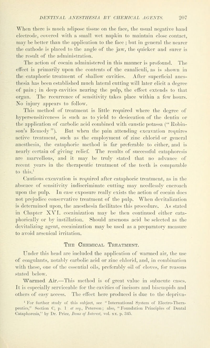 When there is much adipose tissue on the face, the usual negative hand electrode, covered with a small wet napkin to maintain close contact, may be better than the application to the face ; but in general the nearer the cathode is placed to the angle of the jaw, the quicker and surer is the result of the administration. The action of cocain administered in this manner is profound. The effect is primarily upon the contents of the canaliculi, as is shown in the cataphoric treatment of shallow cavities. After superficial anes- thesia has been established much lateral cutting will later elicit a degree of pain ; in deep cavities nearing the pulp, the effect extends to that organ. The recurrence of sensitivity takes place within a few hours. No injury appears to follow. This method of treatment is little required where the degree of hypersensitiveness is such as to yield to desiccation of the dentin or the application of carbolic acid combined with caustic potassa ( Robin- son's Remedy). But when the pain attending excavation requires active treatment, such as the employment of zinc chlorid or general anesthesia, the cataphoric method is far preferable to either, and is nearly certain of giving relief. Tlie results of successful cataphoresis are marvellous, and it may be truly stated that no advance of recent years in the therapeutic treatment of the teeth is comparable to this.^ Cautious excavation is required after cataphoric treatment, as in the absence of sensitivity indiscriminate cutting may needlessly encroach upon the pulp. In case exposure really exists the action of cocain does not prejudice conservative treatment of the pulp. AVhen devitalization is determined upon, the anesthesia facilitates this procedure. As stated in Chapter XVI. cocainization may be then continued either cata- phorically or by instillation. Should arsenous acid be selected as the devitalizing agent, cocainization may be used as a preparatory measure to avoid arsenical irritation. The Chemical Treatment. Under tliis head are included the application of warmed air, the use of coagulants, notably carbolic acid or zinc chlorid, and, in combination with these, one of the essential oils, preferably oil of cloves, for reasons stated below. Warmed Air.—This metliod is of great value in subacute cases. It is especially serviceable for the cavities of incisors and biscuspids and others of easy access. The effect here produced is due to the depriva- ^ For further study of this subject, see  International System of Electro-Thera- peutics, Section C, p. 1 et seq., Peterson; also,  Foundation Principles of Dental ■Cataphoresis, by Dr. Price, Items of Interest, vol. xx. p. 345.