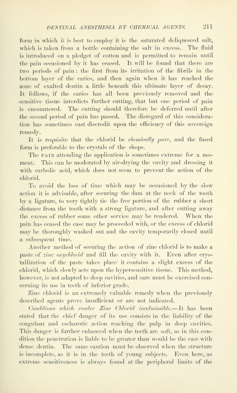 form in which it is best to employ it is the saturated deliquesced salt, which is taken from a bottle containing the salt in excess. The fluid is introduced on a ])ledget of cotton and is permitted to remain until the pain occasioned by it has ceased. It will be found that there are two periods of pain : the first from its irritation of the fibrils in the bottom layer of the caries, and then again when it has reached the zone of exalted dentin a little beneath this ultimate layer of decay. It follows, if the caries has all been previously removed and the sensitive tissue interdicts further cutting, that but one period of pain is encountered. The cutting should therefore be deferred until after the second period of pain has passed. The disregard of this considera- tion has sometimes cast discredit upon the efficiency of this sovereign remedy. It is requisite that the chlorid be chemically pure, and the fused form is preferable to the crystals of the shops. The PAIN attending the application is sometimes extreme for a mo- ment. This can be moderated by air-drying the cavity and dressing it with carbolic acid, which does not seem to prevent the action of the chlorid. To avoid the loss of time which may be occasioned by the slow action it is advisable, after securing the dam at the neck of the tooth by a ligature, to very tightly tie the free portion of the rubber a short distance from the tooth with a strong ligature, and after cutting away the excess of rubber some other service may be rendered. When the pain has ceased the case may be proceeded with, or the excess of chlorid may be thoroughly washed out and the cavity temporarily closed until a subsequent time. Another method of securing the action of zinc chlorid is to make a paste of zinc oxychlorid and fill the cavity with it. Even after crys- tallization of the paste takes place' it contains a slight excess of the chlorid, which slowly acts upon the hypersensitive tissue. This method, however, is not adapted to deep cavities, and care must be exercised con- cerning its use in teeth of inferior grade. Zinc chlorid is an extremely valuable remedy when the previously <lescribed agents prove insufficient or are not indicated. Conditions u-hich render Zinc Chlorid inadmissible.—It has been stated that the chief danger of its use consists in the liability of the coagulant and esciiarotic action reaching the pulp in deep cavities. This danger is further enhanced when the teeth are soft, as in this con- dition the penetration is liable to be greater than would be the case with dense dentin. The same caution must be observed when the structure is incomplete, as it is in the teeth of young subjects. Even here, as •extreme sensitiveness is always found at the peripheral limits of the