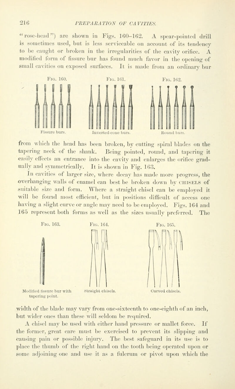 ^'rose-head) are shown in Figs. 160-162. A spear-pointcd drill is sometimes used, but is less serviceable on account of its tendency to be caught or broken in the irregularities of the cavity orifice. A modified form of fissure bur has found much favor in the opening of small cavities on exposed surfaces. It is made from an ordinarv bur Fig. IGO. V\r,. Kil. Vu:. liVl. Fissure burs. luverted-coae burs. Round bur.' from which the head has been broken, by cutting spiral blades on the tapering neck of the shank. Being pointed, round, and tapering it easily eiFects an entrance into the cavity and enlarges the orifice grad- ually and symmetrically. It is shown in Fig. 163. In cavities of larger size, where decay has made more progress, the overhanging walls of enamel can best be broken down by chisels of suitable size and form. Where a straight chisel can be employed it will be found most efficient, but in positions difficult of access one having a slight curve or angle may need to be employed. Figs. 164 and 165 represent both forms as well as the sizes usually preferred. The Fig. 163. Fig. 164. Fig. 165. Modified fissure bur with tapering point. Straiglit chisels. Curved chisels. width of the blade may vary from one-sixteenth to one-eighth of an inch, but wider ones than these will seldom be required. A chisel may be used with either hand pressure or mallet force. If the former, great care must be exercised to prevent its slipping and causing pain or possible injury. The best safeguard in its use is to place the thumb of the right hand on the tooth being operated upon or some adjoining one and use it as a fulcrum or pivot upon which the