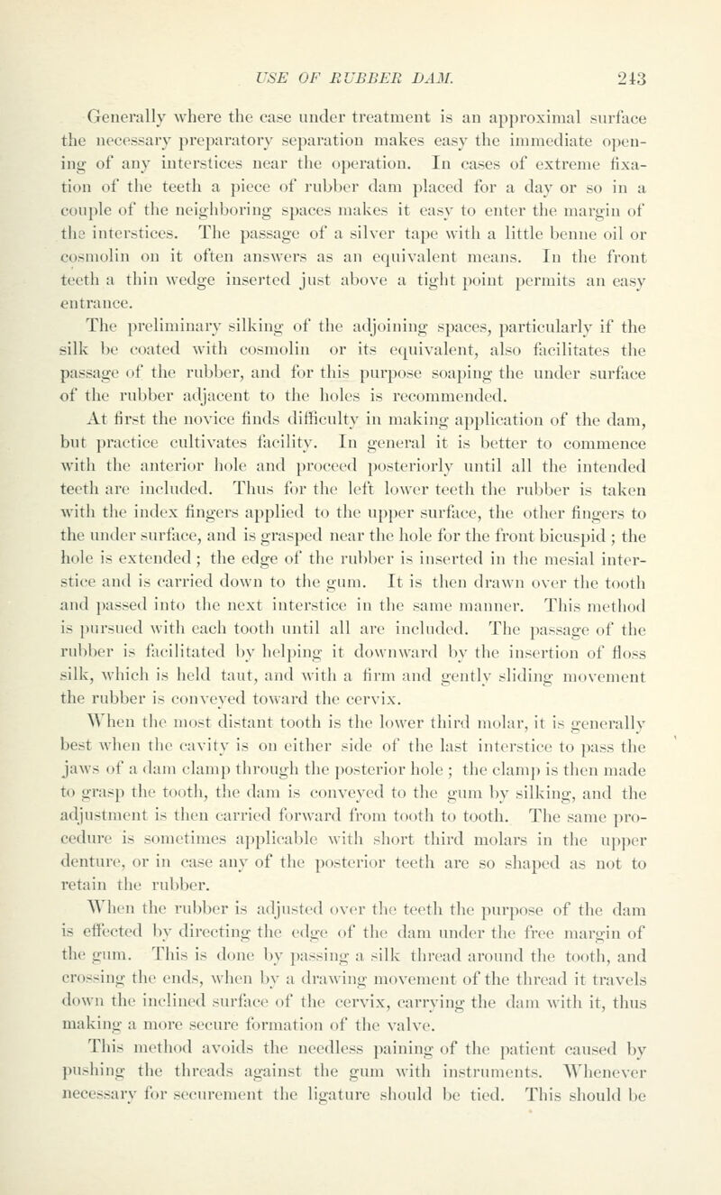 Generally where the case under treatment is an approximal surface the necessary preparatory separation makes easy the immediate open- ing of any interstices near the operation. In cases of extreme fixa- tion of the teeth a piece of rubber dam placed for a day or so in a coujile of the neighboring spaces makes it easy to enter the margin of the interstices. The passage of a silver tape with a little benne oil or cosmolin on it often answers as an equivalent means. In the front teeth a thin wedge inserted just above a tight point permits an easy entrance. The preliminary silking of the adjoining spaces, particularly if the silk be coated with cosmolin or its equivalent, also facilitates the passage of the rubber, and for this purpose soaping the under surface of the rubber adjacent to the holes is recommended. At tirst the novice finds difficulty in making application of the dam, but practice cultivates facility. In general it is better to commence with the anterior hole and proceed posteriorly until all the intended teeth are included. Thus fi)r the left lower teeth the rubber is taken with the index fingers applied to the upper surface, the other fingers to the under surface, and is grasped near the hole for the front bicuspid ; the hole is extended; the edge of the rubber is inserted in the mesial inter- stice and is carried down to the gum. It is then drawn over the tooth and passed into the next interstice in the same manner. This method is pursued with each tooth until all are included. The passage of the rubber is facilitated by helping it downward l)v the insertion of floss silk, Avhich is held taut, and with a firm and gently sliding movement the rubber is conveyed toward the cervix. When the most distant tooth is the lower third molar, it is generally best when the cavity is on either side of the last interstice to pass the jaws of a dam clamp through the posterior hole ; the clamp is then made to grasp the tooth, the dam is conveyed to the gum by silking, and the adjustment is then carried forward from tooth to tooth. The same pro- cedure is sometimes applicable with short third molars in the upper denture, or in case any of the posterior teeth are so shaped as not to retain the rubber. When the rubber is adjusted over the teeth the purpose of the dam is eifected by directing the edge of the dam under the free margin of the gum. This is done by passing a silk thread around the tooth, and crossing the ends, Avhen by a drawing movement of the thread it travels down the inclined surface of the cervix, carrying the dam with it, thus making a more secure formation of the valve. This method avoids the needless paining of the patient caused by pushing the threads against the gum with instrimicnts. Whenever necessary for securement the ligature should be tied. This should be