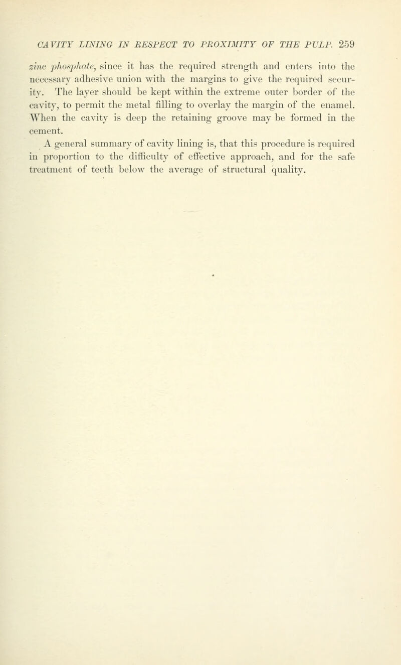 zinc phosphate, since it has the required strength and enters into the necessary adhesive union with the margins to give the required secur- ity. The layer should be kept within the extreme outer border of the cavity, to permit the metal filling to overlay the margin of the enamel. When the cavity is deep the retaining groove may be formed in the cement. A general summary of cavity lining is, that this procedure is required in proportion to the difficulty of effective approach, and for the safe treatment of teeth below the average of structural quality.