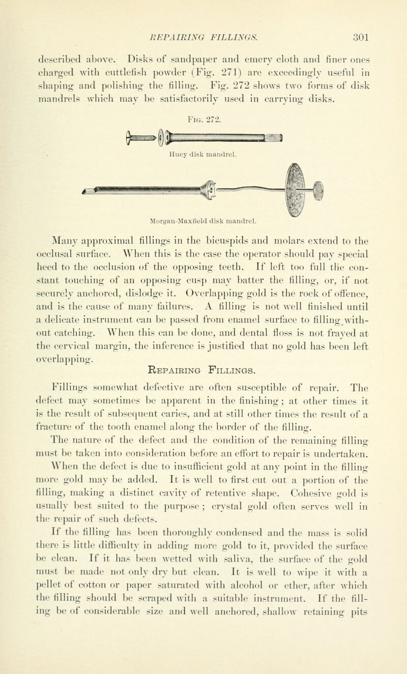 described above. Disks of sandpaper and emery cloth and finer ones charged with cuttlefish powder (Fig. 271) are exceedingly useful in shaping and polisliing the filling. Fig. 272 shows two forms of disk mandrels wiiich may be satisfactorily used in carrying disks. Fig. 272. |%1M1\1B» ( j ifc : 1^=1 __L^-_-3:^l^^ Huuv disk mandrul. Morsrau-Mastield disk mandrel. Many approximal fillings in the bicuspids and molars extend to the occlusal surface. When this is the case the operator should pay special heed to the occlusion of the opposing teeth. If left too full tlie con- stant touching of an opposing cusp may batter the filling, or, if not securely anchored, dislodge it. Overlap])ing gold is the rock of offence, and is the cause of many failures. A filling is not well finished until a delicate instrument can be passed from enamel surface to filling with- out catching. When this can be done, and dental floss is not fraved at the cervical margin, the inference is justified that no gold has been left overlapping. Repairing Fillings. Fillings somewhat defective are often susceptible of repair. The defect may sometimes be apparent in the finishing; at other times it is the result of subsequent caries, and at still other times the result of a fracture of the tooth enamel along the border of the filling'. The nature of the defect and the condition of the remaining filling must be taken into consideration before an effort to repair is undertaken. When the defect is due to insufficient gold at any point in the filling more gold may be added. It is well to first cut out a portion of the filling, making a distinct cavity of retentive shape. Cohesive gold is usually best suited to the purpose ; crystal gold often serves well in the repair of such defects. If the filling has been thoroughly condensed and the mass is solid there is little difficulty in adding more gold to it, provided the surface be clean. If it has been wetted with saliva, the surface of the gold must be made not only dry but clean. It is well to wipe it with a pellet of cotton or paper saturated with alcohol or ether, after which the filling should be scraped with a suitable instrument. If the fill- ing be of considerable size and well anchored, shallow retaining pits