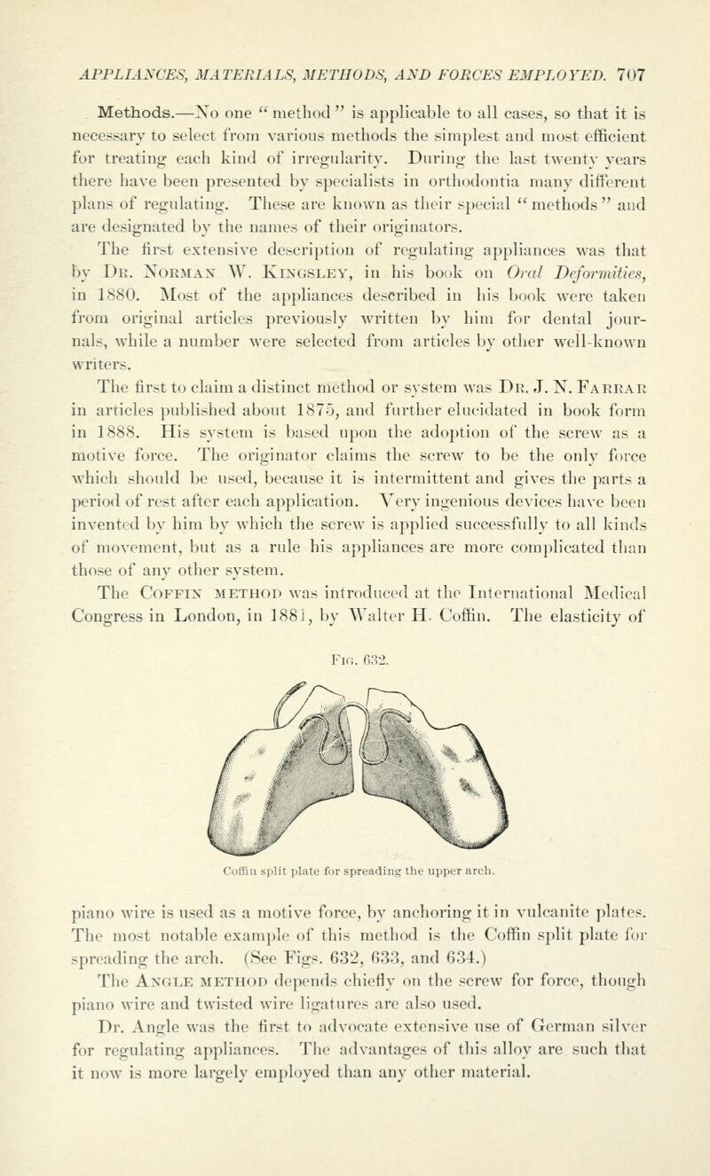 Methods.—Xo one '^ method  is applicable to all cases, so that it is necessary to select from various methods the simj)lest and most efficient for treating each kind of irregularity. During the last twenty years there have been presented by specialists in orthodontia many different plans of regulating. These are known as tlieir special methods and are designated by the names of their originators. The first extensive description of regulating appliances was that by Dr. Noemax W. Kixgsley, in his book on Oral Deformities, in 1880. Most of the appliances described in his book were taken from original articles previously written by him for dental jour- nals, while a number were selected from articles by other well-known writers. The first to claim a distinct method or system was Dr. J. N. Farrar in articles published about 1875, and further elucidated in book form in 1888. His system is based upon the adoption of the screw as a motive force. The originator claims the screw to be the only force which should be used, because it is intermittent and gives the parts a period of rest after each application. Very ingenious devices have been invented by him by wliich the screw is applied successfully to all kinds of movement, but as a rule his appliances are more complicated than those of any other system. The Coffin method was introduced at the International Medical Congress in London, in 1881, by Walter H. Coffin. The elasticity of Fk;. fi.'^-J. Cofliu split plate for spreading the upper arch. piano wire is used as a motive force, by anchoring it in vulcanite plates. The most notable exam])le of this method is the Coffin split plate for spreading the arch. (See Figs. 632, 633, and 634.) The Angle method depends chiefly on the screw for force, though piano wire and twisted wire ligatures are also used. Dr. Angle M'as the first to advocate extensive use of German silver for regulating appliances. The advantages of this alloy are such that it now is more largely employed than any other material.