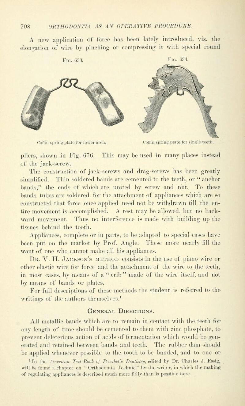 A new application of force has been lately introdueed, viz. the elongation of win; by pinching or compressing it with s])ecial round Fio. 633. Fig. 634. ^yip'i^k <//' Coffin spring plate for lower arch. Coflin spring plate for single teeth. pliers, shown in Fig. 676. This may be used in many places in,stead of the jack-screw. The ccHistruction of jack-screws and drag-screws has been greatly simplified. Thin soldered bands are cemented to the teeth, or  anchor bands, the ends of which are united by screw and nut. To these bands tubes arc soldered for the attachment of appliances which are so constructed that force once applied need not be withdrawn till the en- tire movement is accomplished. A rest may be allowed, but no back- ward movement. Thus no interference is made with building up the tissues behind the tooth. Appliances, complete or in parts, to be adajited to special cases have been put on the market by Prof. Angle. These more nearly fill the want of one who cannot make all his appliances. Dr. V. H. Jackson's method consists in the use of piano wire or other elastic wire for force and the attachment of the wire to the teeth, in most cases, by means of a crib made of the wire itself, and not by means of bands or plates. For full descriptions of these methods the student is referred to the writings of the authors themselves.^ General Directions. All metallic bands which are to remain in contact with the teeth for any length of time should be cemented to them with zinc phosphate, to prevent deleterious action of acids of fermentation which would be gen- erated and retained between bands and teeth. The rubber dam should be applied whenever possible to the tooth to be banded, and to one or 'In the American Text-Book of Pros^thetic Dentistry, edited by Dr. Charles J. Essig, will be found a chapter on Orthodontia Technic, by the writer, in which tlie making of regulating appliances is described much more fully than is possible here.