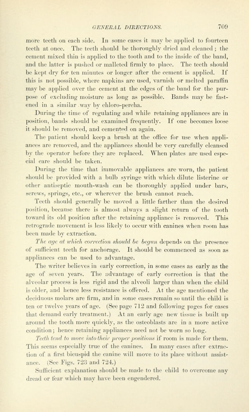 more teeth on each side. In some cases it may be applied to fourteen teeth at once. The teeth shoukl be thoroughly dried and cleaned ; the cement mixed thin is applied to the tooth and to the inside of the band, and the latter is pushed or malleted firmly to place. The teeth should be kept dry for ten minutes or longer after the cement is applied. If this is not possible, where napkins are used, varnish or melted paraffin may be applied over the cement at the edges of the band for the pur- pose of excluding moisture as long as possible. Bands may be fast- ened in a similar way by chloro-percha. During the time of regulating and while retaining appliances are in position, bands should be examined frequently. If one becomes loose it should be removed, and cemented on again. The patient should keep a brush at the office for use when appli- ances are removed, and the appliances should be very carefully cleansed by the operator before they are replaced. When plates are used espe- cial care should be taken. During the time that immovable appliances are worn, the patient should be provided with a bulb syringe with which dilute listerine or other antiseptic mouth-wash can be thoroughly applied under bars, screws, springs, etc., or wherever the brush cannot reach. Teeth should generally be moved a little farther than the desired position, because there is almost always a slight return of the tooth toward its old position after the retaining appliance is removed. This retrograde movement is less likely to occur with canines when room has been made by extraction. The age at ichich correction should be begun depends on the presence of sufficient teeth for anchorage. It should be commenced as soon as appliances can be used to advantage. The writer believes in early correction, in some cases as early as the age of seven years. The advantage of early correction is that the alveolar process is less rigid and the alveoli larger than when the child is older, and hence less resistance is offered. At the age mentioned the deciduous molars are firm, and in some cases remain so until the child is ten or twelve years of age. (See page 712 and following pages for cases that demand early treatment.) At an early age new tissue is built up around the tooth more quickly, as the osteoblasts are in a more active condition; hence retaining appliances need not be worn so long. Teeth tend to more into their proper jxmtionH if room is made for them. This seems especially true of the canines. In many cases after extrac- tion of a first bicuspid the canine will move to its place without assist- ance. (See Figs. 723 and 724.) Sufficient explanation should be made to the child to overcome any dread or fear which may have been engendered.