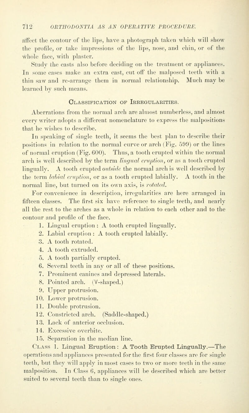 aifect the contour of the lips, have a photograph taken which will show the ))rofile, or take impressions of the lips, nose, and chin, or of the whole face, with plaster. Study the casts also before deciding on the treatment or ai)pliances. In some cases make an extra cast, cut oH' the malposed teeth with a thin saw and re-arrange them in normal relationship. Much may be learned by such means. Classification of Irregularities. Aberrations from the normal arch are almost numberless, and almost every writer adopts a different nomenclature to express the malpositions that he wishes to describe. In speaking of single teeth, it seems the best plan to describe their positions in relation to the normal curve or arch (Fig. -599) or the lines of normal eruption (Fig. 600). Thus, a tooth erupted within the normal arch is well described by the term Ungual ervption, or as a tooth erupted lingually. A tooth erupted outside the normal arch is well described by the term labial eruption, or as a tooth erupted labially. A tooth in the normal line, but turned on its own axis, is rotated. For convenience in description, irregularities are here arranged in fifteen classes. The first six have reference to single teeth, and nearly all the rest to the arches as a whole in relation to each other and to the contour and profile of the face. 1. Lingual eruption : A tooth erupted lingually. 2. Labial eruption : A tooth erupted labially. 3. A tooth rotated. 4. A tooth extruded. 5. A tooth partially erupted. 6. Several teeth in any or all of these positions. 7. Prominent canines and depressed laterals. 8. Pointed arch. (V-shaped.) 9. Upper protrusion. 10. LoAver protrusion. 11. Double protrusion. 12. Constricted arch. (Saddle-shaped.) 13. Lack of anterior occlusion. 14. Excessive overbite. 15. Separation in the median line. Class 1. Ling-ual Eruption : A Tooth Erupted Lingually.—The operations and appliances presented for the first four classes are for single teeth, but they will apply in most cases to two or more teeth in the same malposition. In Class 6, appliances will be described which are better suited to several teeth than to single ones.