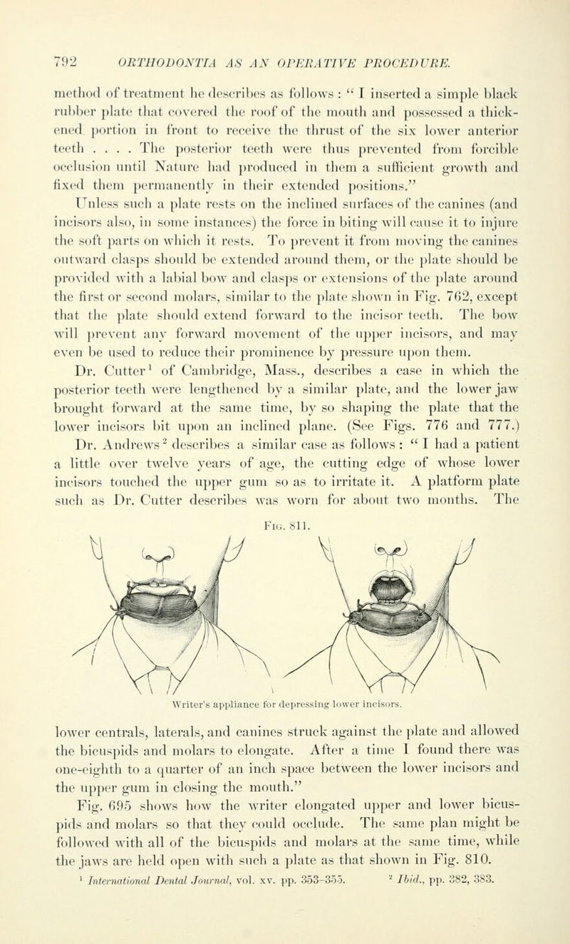 metlio<l of treatment lu'describes as follows :  I inserted a simple black rubber plate that covca'cd the roof of the mouth and possessed a thick- ened portion in front to receive the thrust of the six lower anterior teeth .... The posterior teeth were thus prevented from forcible occlusion until Nature had produced in them a sufficient growth and fixed them permanently in their extended positions. Unless such a plate rests on the inclined surfaces of the canines (and incisors also, in some instances) the force in biting will cause it to injure the soft parts on -which it rests. To prevent it from moving the canines outward clasps should be extended around them, or the plate should be provided with a labial bow and clas])s or extensions of the plate around the first or second molars, similar to the plate shown in Fig. 762, except that the ])late should extend forward to the incisor teeth. The bow will ])revent any forward movement of the u])per incisors, and may even be used to reduce their prominence by pressure upon them. Dr. Cutter^ of Cambridge, Mass., describes a case in which the posterior teeth were lengthened by a similar plate, and the lower jaw brought forward at the same time, by so shaping the plate that the lower incisors bit upon an inclined plane. (See Figs. 776 and 777.) Dr. Andrews ^ describes a similar case as follows :  I had a patient a little over twelve years of age, the cutting edge of whose lower incisors touched the upper gum so as to irritate it. A platform plate such as Dr. Cutter describes was worn for about two months. The Fig. 811. Writer's appliance for depressing lower incisors. lower centrals, laterals, and canines struck against the plate and allowed the bicuspids and molars to elongate. After a time 1 found there was one-eighth to a quarter of an inch space between the lower incisors and the upper gum in closing the mouth. Fig. 695 shows how the writer elongated upper and lower bicus- pids and molars so that they could occlude. The same plan might be followed with all of the bicuspids and molars at the same time, while the jaws are held open with such a ])late as that shown in Fig. 810. 1 International Dental Journal, vol. xv. pp. 353-355. '' Ibid., pp. 382, 383.