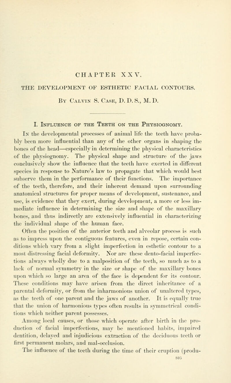 CHAPTER XXV. tSe development of esthetic facial contours. By Calvin S. Case, D. D. S., M. D. I. Influence of the Teeth on the Physiognomy. In the developmental processes of animal life the teeth have proba- bly been more influential than any of the other organs in shaping the bones of the head—especially in determining the physical characteristics of the physiognomy. The physical shape and structure of tlie jaws conclusively show the influence that the teeth have exerted in diiferent species in response to Nature's law to propagate that which would best subserve them in the performance of their functions. The importance of the teeth, therefore, and their inherent demand upon surrounding anatomical structures for proper means of development, sustenance, and use, is evidence that they exert, during development, a more or less im- mediate influence in determining the size and shape of the maxillary bones, and thus indirectly are extensively influential in characterizing the individual shape of the human face. Often the position of the anterior teeth and alveolar process is such as to impress upon the contiguous features, even in repose, certain con- ditions which vary from a slight imperfection in esthetic contour to a most distressing facial deformity. Nor are these dento-facial imperfec- tions always wholly due to a malposition of the teeth, so much as to a lack of normal symmetry in the size or shape of the maxillary bones upon which so large an area of the face is dependent for its contour. These conditions may have arisen from the direct inheritance of a parental deformity, or from the inharmonious union of unaltered types, as the teeth of one parent and the jaws of another. It is equally true that the union of harmonious types often results in symmetrical condi- tions which neither parent possesses. Among local causes, or those which operate after birth in the j^ro- duction of facial imperfections, may be mentioned habits, impaired dentition, delayed and injudicious extraction of the deciduous teeth or first permanent molars, and mal-occlusion. The influence of the teeth during the time of their eruption (produ-