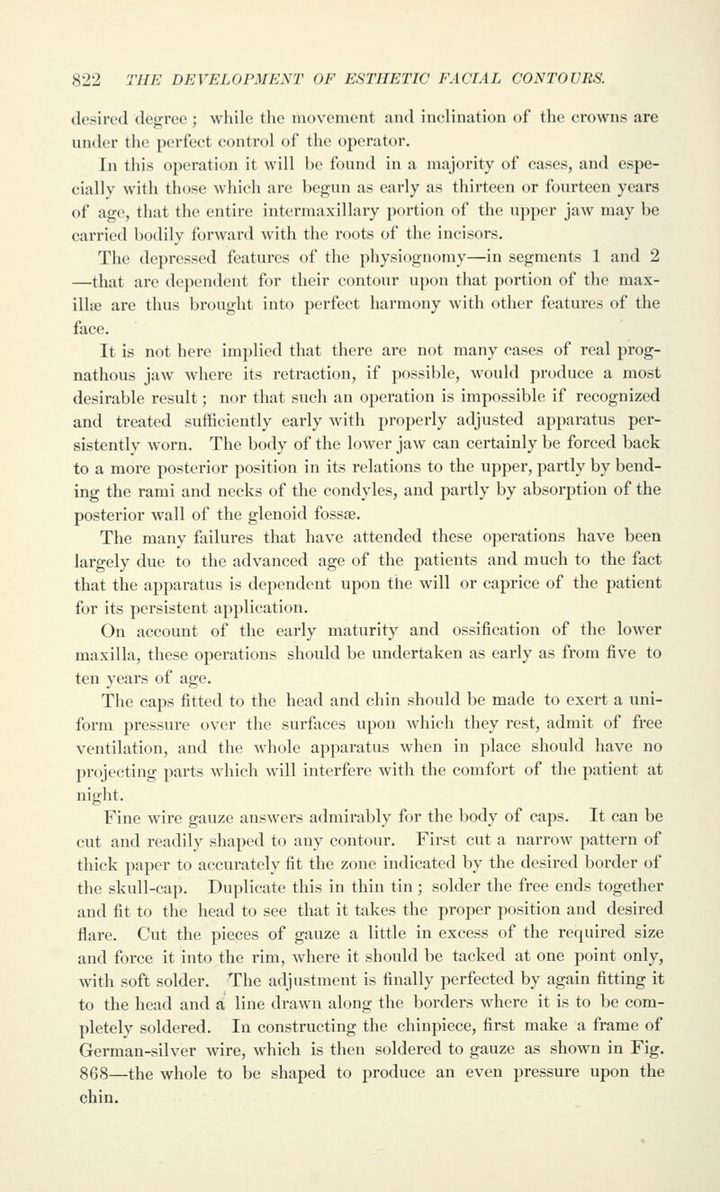 desired degree ; while the movement and inclination of the crowns are under the perfect control of the operator. In this operation it will be found in a majority of cases, and espe- cially with those which are begun as early as thirteen or fourteen years of age, that the entire intermaxillary portion of the upper jaw may be carried bodily forward with the roots of the incisors. The depressed features of the physiognomy—in segments 1 and 2 —that are dependent for their contour upon that portion of the max- illae are thus brought into perfect harmony with other features of the face. It is not here implied that there are not many cases of real prog- nathous jaw where its retraction, if possible, would produce a most desirable result; nor that such an operation is impossible if recognized and treated sufficiently early with properly adjusted apparatus per- sistently worn. The body of the lower jaw can certainly be forced back to a more posterior position in its relations to the upper, partly by bend- ing the rami and necks of the condyles, and partly by absorption of the posterior wall of the glenoid fossse. The many failures that have attended these operations have been largely due to the advanced age of the patients and much to the fact that the apparatus is dependent upon the will or caprice of the patient for its persistent application. On account of the early maturity and ossification of the lower maxilla, these operations should be undertaken as early as from five to ten years of age. The caps fitted to the head and chin should be made to exert a uni- form pressure over the surfaces upon which they rest, admit of free ventilation, and the whole apparatus when in place should have no projecting parts which will interfere with the comfort of the patient at night. Fine wire gauze answers admirably for the body of caps. It can be cut and readily shaped to any contour. First cut a narrow pattern of thick paper to accurately fit the zone indicated by the desired border of the skull-cap. Duplicate this in thin tin ; solder the free ends together and fit to the head to see that it takes the proper position and desired flare. Cut the pieces of gauze a little in excess of the required size and force it into the rim, where it should be tacked at one point only, with soft solder. The adjustment is finally perfected by again fitting it to the head and a line drawn along the borders where it is to be com- pletely soldered. In constructing the chinpiece, first make a frame of German-silver wire, which is then soldered to gauze as shown in Fig. 868—the whole to be shaped to produce an even pressure upon the chin.