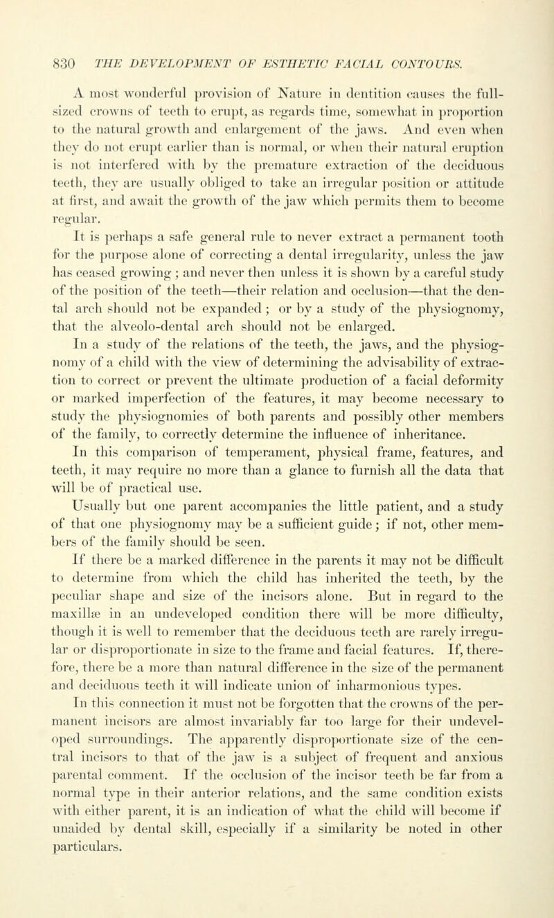 A most wonderful provision of Nature iu dentition causes the full- sized crowns of teeth to erupt, as regards time, somewhat in proportion to the natural growth and enlargement of the jaws. And even when they do not erupt earlier than is normal, or Avhen their natural eruption is not interfered with by the prematur(> extraction of the deciduous teeth, they arc usually obliged to take an irregular position or attitude at first, and await the growth of the jaw which permits them to become regular. It is perhaps a safe general rule to never extract a permanent tooth for the purpose alone of correcting a dental irregularity, unless the jaw has ceased growing; and never then unless it is shown by a careful study of the position of the teeth—their relation and occlusion—that the den- tal arch should not be expanded; or by a study of the j^hysiognomy, that the alveolo-dental arch should not be enlarged. In a study of the relations of the teeth, the jaws, and the physiog- nomy of a child with the view of determining the advisability of extrac- tion to correct or prevent the ultimate production of a facial deformity or marked imperfection of the features, it may become necessary to study the physiognomies of both parents and possibly other members of the family, to correctly determine the influence of inheritance. In this comparison of temperament, physical frame, features, and teeth, it may require no more than a glance to furnish all the data that will be of practical use. Usually but one parent accompanies the little patient, and a study of that one physiognomy may be a sufficient guide; if not, other mem- bers of the family should be seen. If there be a marked difference in the parents it may not be difficult to determine from which the child has inherited the teeth, by the peculiar shape and size of the incisors alone. But in regard to the maxillje in an undeveloped condition there will be more difficulty, though it is well to remember that the deciduous teeth are rarely irregu- lar or disproportionate in size to the frame and facial features. If, there- fore, there be a more than natural difference in the size of the permanent and deciduous teeth it will indicate union of inharmonious types. In this connection it must not be forgotten that the crowns of the per- manent incisors are almost invariably far too large for their undevel- oped surroundings. The apparently disproportionate size of the cen- tral incisors to that of the jaw is a subject of frequent and anxious parental comment. If the occlusion of the incisor teeth be far from a normal type in their anterior relations, and the same condition exists with either parent, it is an indication of what the child will become if unaided by dental skill, especially if a similarity be noted in other particulars.