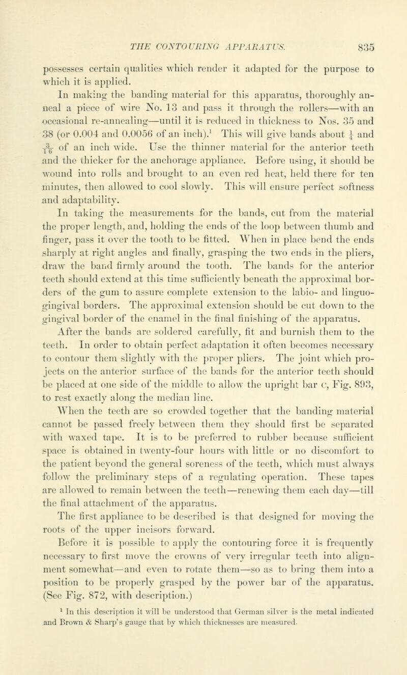 possesses certain qualities which render it adapted for the purpose to which it is applied. In making the banding material for this apparatus, thoroughly an- neal a piece of wire No. 13 and pass it through the rollers—with an occasional re-annealing—until it is reduced in thickness to Nos. 35 and 38 (or 0.004 and 0.0056 of an inch).i This will give bands about i and Y^^ of an inch wide. Use the thinner material for the anterior teeth and the thicker for the anchorage appliance. Before using, it should be wound into rolls and brought to an even red heat, held there for ten minutes, then allowed to cool slowly. This will ensure perfect softness and adaptability. In taking the measurements for the bands, cut from the material the proper length, and, holding the ends of the loop between thumb and finger, pass it over the tooth to be fitted. When in place bend the ends sharply at right angles and finally, grasping the two ends in the pliers, draw the band firmly around the tooth. The bands for the anterior teeth should extend at this time sufficiently beneath the approximal bor- ders of the gum to assure complete extension to the labio- and linguo- gingival borders. The approximal extension should be cut down to the gingival border of the enamel in the final finishing of the apparatus. After the bands are soldered carefully, fit and burnish them to the teeth. In order to obtain perfect adaptation it often becomes necessary to contour them slightly with the proper pliers. The joint which pro- jects on the anterior surface of the bands for the anterior teeth should be placed at one side of the middle to allow the upright bar c. Fig. 893, to rest exactly along the median line. When the teeth are so crowded together that the banding material cannot be passed freely between them they should first be separated with waxed tape. It is to be preferred to rubber because sufficient space is obtained in twenty-four hours with little or no discomfort to the patient beyond the general soreness of the teeth, Avhich must always follow the preliminary steps of a regulating operation. These tapes are allowed to remain between the teeth—renewing them each day—till the final attachment of the apparatus. The first appliance to be described is that designed for moving the roots of the upper incisors forward. Before it is possible to apply the contouring force it is frequently necessary to first move the crowns of very irregular teeth into aligu- ment somewhat—and even to rotate them—so as to bring them into a position to be properly grasped by the power bar of the apparatus. (See Fig. 872, with description.) ^ In tliis description it will be nnderstood that German silver is the metal indicated and Brown & Sharp's gange that by which thicknesses are measured.