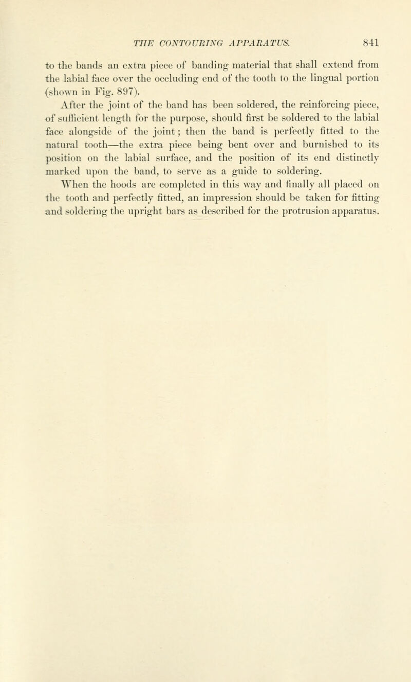 to the bands an extra piece of banding material that shall extend from the labial face over the occluding end of the tooth to the lingual portion (shown in Fig. 897). After the joint of the band has been soldered, the reinforcing piece, of sufficient length for the purpose, should first be soldered to the labial face alongside of the joint; then the band is perfectly fitted to the natural tooth—the extra piece being bent over and burnished to its position on the labial surface, and the position of its end distinctly marked upon the band, to serve as a guide to soldering, AVhen the hoods are completed in this way and finally all placed on the tooth and perfectly fitted, an impression should be taken for fitting and soldering the upright bars as described for the protrusion apparatus.