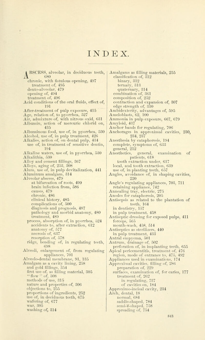 INDEX. ABSCESS, alveolar, in deciduous teeth, 680 chronic, with fistulous opening, 497 treatment of, 495 dento-alveolar, 479 opening of, 494 treatment of, 496 Acid conditions of the oral fluids, effect of, 191 After-treatment of pulp exposure, 415 Age, relation of, to pyorrhea, 527 Air, admixture of, with nitrous oxid, 631 Albumin, action of mercuric chlorid on, 435 Albuminous food, use of, in pyorrhea, 530 Alcohol, use of, in pulp treatment, 426 Alkalies, action of, on dental pulp, 434 use of, in treatment of sensitive dentin, 194 Alkaline waters, use of, in pyorrhea, 530 Alkalithia, 530 Alloy and cement fillings, 367 Alloys, aging of, 253, 308 Alum, use of, in pulp devitalization, 441 Aluminum amalgam, 314 Alveolar abscess, 479 at bifurcation of roots, 499 brain infection from, 586 causes, 479 chronic, 486 clinical history, 485 complications of, 500 diagnosis and prognosis, 487 pathology and morbid anatomy, 480 treatment, 489 process, absorption of, in pyorrhea, 524 accidents to, after extraction, 612 anatomy of, 577 necrosis of, 637 resorption of, 578 ridge, bending of, in regulating teeth, 698 Alveoli, enlargement of, from regulating appliances, 701 Alveolo-dental membrane, 91, 135 Amalgam as a cavity lining, 258 and gold fillings, 354 first use of, as filling material, 305 flow of, 308 methods of use, 315 nature and properties of, 306 objections to, 255 proportions of ingredients, 252 use of, in deciduous teeth, 675 wafering of, 677 war, 305 washing of, 314 Amalgams as filling materials, 255 classification of, 312 binary, 312 ternar3'-, 313 quaternary, 314 combination of, 361 composition of, 252 contraction and expansion of, 307 edge strength of, 310 Ambidexterity, advantages of, 595 Ameloblasts, 62, 100 Ammonia in pulp exposure, 667, 679 Amyloid, 437 Anchor bands for regulating, 706 Anchorages in approximal cavities, 230, 234, 237 Anesthesia by cataphoresis, 194 complete, symptoms of, 633 general, 212 Anesthetics, general, examination of patients, 618 tooth extraction under, 617 local, and tooth extraction, 639 use of, in planting teeth, 657 Angles, avoidance of, in shaping cavities, 220 Angle's regulating appliances, 703, 711 retaining appliance, 742 Annealing tray, electric, 275 Anodes for cataphoresis, 205 Antisepsis as related to the plantation of teeth, 164 in dentistry, 157 in pulp treatment, 458 Antiseptic dressing for exposed pulps, 411 forceps, 565 mouth-wash, 458, 514 Antiseptics as sterilizers, 440 in pulp treatment, 433 Antral empyema, 501 Antrum, drainage of, 502 perforation of, in implanting teeth, 655 Apical pericementitis, treatment of, 476 region, mode of entrance to, 475, 492 Appliances used in examinations, 174 Approximal cavities, filling of, 286 preparation of, 229 surfaces, examination of, for caries, 177 treatment of, 262 in regulating, 737 of cavities on, 184 Approximo-incisal cavity, 234 Arch, dental, 18 normal, 684 saddle-shaped, 784 semi-V-shaped, 758 spreading of, 754