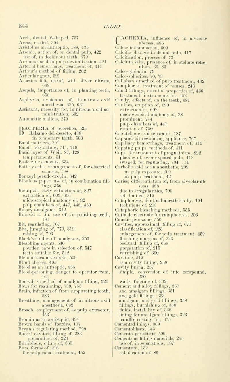 Arch, dental, V-shuin'd, 757 Areas, eroded, 304 ArisU)l as an antiseptic, 188, 435 Arsenic, action of, on dental JHilp, 422 use of, in deciduous teeth, (;7'.l Arsenous ucid in pulp devitalization, 421 Arterial lieniorrhau;e, treatment of, 014 Arthur's method of tilling, 2G2 Articular gout, 521 Asbestos ielt, use of, with silver nitrate, 668 Asepsis, importance of, in planting teeth, 656 Asphyxia, avoidance of, in nitrous oxid anesthesia, 625, 631 Assistant, necessity for, in nitrous oxid ad- ministration, 632 Automatic mallets, 279 BACTEKIA of pyorrhea, 525 Balsamo del deserto, 438 in temporary teeth, 503 Band matrices, 291 Bands, regulating, 714, 719 Basal layer of Weil, 87, 128 temperaments, 51 Basic zinc cements, 334 Battery cells, arrangement of, for electrical osmosis, 198 Benzoyl pseudo-tropin, 642 Bibulous paper, use of, in combination fill- ings, 356 Bicuspids, earlv extraction of, 827 extraction of, 603, 606 microscopical anatomy of, 32 pulp chambers of, 447, 448, 450 Binary amalgams, 312 Binoxid of tin, use of, in polishing teeth, 181 Bit, regulating, 767 Bite, jumping of, 770, 812 raising of, 793 Black's studies of amalgams, 253 Bleaching agents, 540 powder, care in selection of, 547 teeth suitable for, 542 Blennorrhea alveolaris, 509 Blind abscess, 495 Blood as an antiseptic, 656 Blood-poisoning, danger to operator from, 164 Bonwill's method of amalgam filling, 320 Bows for regulating, 739, 765 Brain, infection of, from suppurating tooth, 586 Breathing, management of, in nitrous oxid anesthesia, 632 Broach, employment of, as pulp extractor, 453 Bromin as an antiseptic, 434 Brown hands of Ketzius, 107 Bryan's regulating method, 799 Buccal cavities, filling of, 283 preparation of, 226 Burnishers, oiling of, 360 Burs, forms of, 216 for pulp-canal treatment, 452 CACHEXIA, influence of, in alveolar abscess, 486 Calcic inflammation, 'M) Calcific changes in dental pulp, 417 Calcification, process of, 73 Calcium salts, presence of, in stellate retic- ulum, 66, 83 Calco-globulin, 73 Calco-s]iherites, 70, 73 Callahan's method of pulp treatment, 462 Camphor in treatment of nausea, 248 Canal fillings, essential ))roperties of, 436 treatment, instruments for, 452 Candy, eftects of, on the teeth, 681 Canines, eruption of, 690 extraction of, ()02 macroscopical anatomy of, 28 ])n)niinent, 744 ]>ul]i c'hanibers of, 447 rotation of, 750 Caoutchouc as a separator, 187 Cap-and-bit regulating appliance, 767 Capillary hemorrhage, treatment of, 614 Capping pulj)s, methods of, 411 Caps, for treatment of prognathism, 822 placing of, over exposed pulp, 412 swaged, for regulating, 704, 714 Carbolic acid as an anesthetic, 209 in pulp exposure, 409 in i)uli) treatment, 421 Caries, ditferentiation of, from alveolar ab- scess, 488 due to irregularities, 700 self-limited, 219 Cataphoresis, dentinal anesthesia by, 194 technique of, 203 Cataphoric bleaching methods, 555 Cathode electi'ode for cataphoresis, 206 Caustic pyrozone, 550 Cavities, approximal, filling of, 671 classirication of, 223 enlargement of, for pulp treatment, 459 finishing margins of, 223 occlusal, filling of, 669 preparation of, 215 varnishing of, 360 Cavitine, 549 as a cavity lining, 258 Cavity lining, 257 simple, conversion of, into compound, 230 walls, fracture of, 302 Cement and alloy fillings, 367 and amalgam fillings, 351 and gold fillings, 353 amalgam, and gold fillings, 358 fillings, burnishing of, 360 fiuids, instability of, 338 lining for amalgam fillings, 323 paraffin coating for, 675 Cemented inlays, 369 Cementoblasts, 143 Cemento-periostitis, 509 Cements as filling materials, 255 use of, in separations, 187 Cementum, 132 calcification of, 86