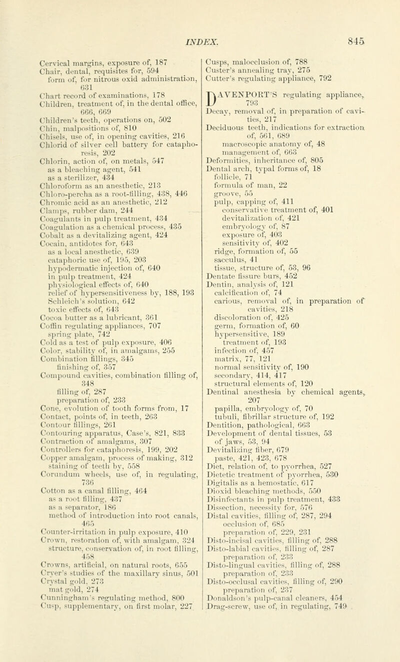 Cervical margins, exposure of, 187 Chair, dental, requisites for, 594 form of, for nitrous oxid administration, G31 Chart record of examinations, 178 Children, treatment of, in the dental office, 666, 669 Children's teeth, operations on, 502 Chin, malpositions of, 810 Chisels, use of, in opening cavities, 216 Chlorid of silver cell battery for catapho- resis, 202 Chlorin, action of, on metals, 547 as a bleaching agent, 541 as a sterilizer, 434 Chloroform as an anesthetic, 213 Chloro-percha as a root-tilling, 438, 446 Chromic acid as an anesthetic, 212 Clamps, rubber dam, 244 Coagulants in pulp treatment, 434 Coagulation as a chemical process, 485 Cobalt as a devitalizing agent, 424 Cocain, antidotes for, 643 as a local anesthetic, 639 cataphoric use of, 195, 203 hypodermatic injection of, 640 in pulp treatment, 424 physiological effects of, 640 relief of hypersensitiveness by, 188, 193 Schleich's solution, 642 toxic eft'ects of, 643 Cocoa butter as a lubricant, 361 Coffin regulating appliances, 707 spring plate, 742 Cold as a test of pulp exposure, 406 Color, stability of, in amalgams, 255 Combination fillings, 345 finishing of, 357 Compound cavities, combination filling of, 348 filling of, 287 preparation of, 233 Cone, evolution of tooth forms from, 17 Contact, points of, in teeth, 263 Contour fillings, 261 Contouring apparatus. Case's, 821, 833 Contraction of amalgams, 307 Controllers for cataphoresis, 199, 202 Copper amalgam, process of making, 312 staining of teeth by, 558 Corundum wheels, use of, in regulating, 736 Cotton as a canal filling, 464 as a root filling, 437 as a separator, 186 method of introduction into root canals, 465 Counter-irritation in pulp exposure, 410 Crown, restoration of, with amalgam, 324 structure, conservation of, in root filling, 458 Crowns, artificial, on natural roots, 655 Crver's studies of the maxillary sinus, 501 Crystal gold, 273 mat gold, 274 Cunningham's regulating method, 800 Cusp, supplementary, on first molar, 227 Cusps, malocclusion of, 788 Custer's annealing tray, 275 Cutter's regulating appliance. 792 DAVENPORT'S regulating appliance, 793 Decay, removal of, in preparation of cavi- ties, 217 Deciduous teeth, indications for extraction, of, 561, 689 macroscopic anatomy of, 48 management of, 663 Deformities, inheritance of, 805 Dental arch, tvpal forms of, 18 follicle, 71 formula of man, 22 groove, 55 pulp, capping of, 411 conservative treatment of, 401 devitalization of, 421 embryology of, 87 exposure of, 403 sensitivity of, 402 ridge, formation of, 55 sacculus, 41 tissue, structure of, 53, 96 Dentate fissure burs, 452 Dentin, analysis of, 121 calcification of, 74 carious, removal of, in preparation of cavities, 218 discoloration of, 425 germ, formation of, 60 hypersensitive, 189 treatment of, 193 infection of, 457 matrix, 77, 121 normal sensitivity of, 190 secondary, 414, 417 structural elements of, 120 Dentinal anesthesia bv chemical agents,. 207 papilla, embryology of, 70 tubuli, fibrillar structure of, 192 Dentition, pathological, 663 Development of dental tissues, 53 of jaws, 53, 94 Devitalizing fiber, 679 paste, 421, 423, 678 Diet, relation of, to pyorrhea, 527 Dietetic treatment of pyorrhea, 530 Digitalis as a hemostatic, 617 Dioxid bleaching methods, 550 Disinfectants in pulp treatment, 433 Dissection, necessitv for, 576 Distal cavities, filling of, 287, 294 occlusion of, 685 preparation of, 229, 231 Disto-incisal cavities, filling of, 288 Disto-labial cavities, filling of, 287 preparation of, 233 Disto-lingnal cavities, filling of, 288 preparation of, 233 Disto-occlusal cavities, filling of, 290 preparation of, 237 Donaldson's pulp-canal cleaners, 454 Drag-screw, use of, in regulating, 749