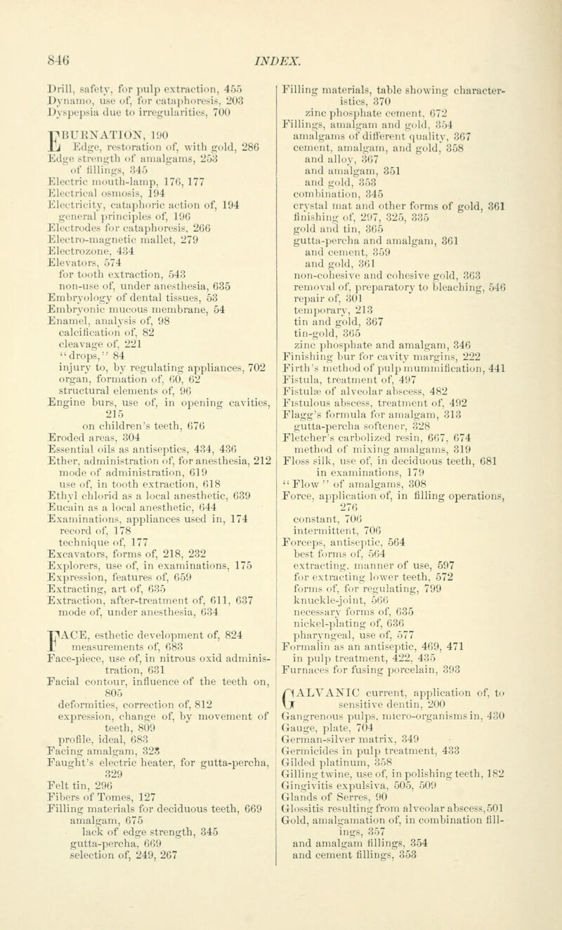 Drill, safety, for pulp extraction, 455 Dyiianu), use of, fur eatai^horesis, 203 Dyspepsia due to irre^-ularities, 700 EBUKNATION, VM Edge, restoration of, with gold, 286 Edge strength of amalgams, 258 of tillings, 845 Eleetric mouth-lamp, 176, 177 Electrical osmosis, 194 Electricity, cataphoric action of, 194 general principles of, 196 Electrodes for cataphoresis, 26G Electro-magnetic mallet, 279 Electrozone, 434 Elevators, 574 for tooth extraction, 543 non-use of, under anesthesia, 635 Emhryology of dental tissues, 53 Embryonic mucous membrane, 54 Enamel, analysis of, 98 calcitlcation of, 82 cleavage of, 221  drops, 84 injury to, by regulating appliances, 702 organ, formation of, 60, 62 structural elements of, 96 Engine burs, use of, in opening cavities, 215 on children's teeth, 676 Eroded areas, 304 Essential oils as antiseptics, 434, 436 Ether, administration of, for anesthesia, 212 mode of administration, 619 use of, in tooth extraction, 618 Ethyl chlorid as a local anesthetic, 639 Eucain as a local anesthetic, 644 Examinations, appliances used in, 174 record of, 178 technique of, 177 Excavators, forms of, 218, 232 Explorers, use of, in examinations, 175 Expression, features of, 659 Extracting, art of, 635 Extraction, after-treatment of, 611, 637 mode of, under anesthesia, 634 FACE, esthetic development of, 824 measurements of, 683 Face-piece, use of, in nitrous oxid adminis- tration, 631 Facial contour, influence of the teeth on, 805 deformities, correction of, 812 expression, change of, by movement of teeth, 809 profile, ideal, 683 Facing amalgam, 323 Faught's electric heater, for gutta-percha, 329 Felt tin, 296 Fibers of Tomes, 127 Filling materials for deciduous teeth, 669 amalgam, 675 laclv of edge strengtt, 345 gutta-percha, 669 selection of, 249, 267 Filling materials, table showing character- istics, 370 zinc phosphate cement. 672 Fillings, amalgam and gold, 354 amalgams of ditlerent quality, 367 cement, amalgam, and gold, 358 and alloy, 367 and amalgam, 351 and gold, 353 combination, 345 crvstal mat and other forms of gold, 361 finishing of, 297, 325, 335 gold and tin, 865 gutta-percha and amalgam, 361 and cement, 359 and gold, 861 non-cohesive and cohesive gold, 363 removal of, preparatory to bleaching, 546 repair of, 301 temporarv, 213 tin and gold, 367 tin-gold, 365 zinc phosphate and amalgam, 346 Finishing bur for cavity margins, 222 Firth's method of pulp mummification, 441 Fistula, treatment of, 497 Fistulic of alveolar abscess, 482 Fistulous abscess, treatment of, 492 Flagg's formula for amalgam, 313 gutta-percha softener, 328 Fletcher's carbolized resin, 667, 674 method of mixing amalgams, 319 Floss silk, use of, in deciduous teeth, 681 in examinations, 179 Flow of amalgams, 308 Force, application of, in filling operations, 276 constant, 706 intermittent, 706 Forceps, antiseptic, 564 best forms of, 564 extracting, manner of use, 597 for extracting lower teeth, 572 forms of, for regulating, 799 knuckle-joint, 566 necessary forms of, 635 nickel-plating of, 636 pharyngeal, use of, 577 Formalin as an antiseptic, 469, 471 in pulp treatment, 422, 485 Furnaces for fusing porcelain, 393 GALVANIC current, application of, to sensitive dentin, 200 Gangrenous pulps, micro-organisms in, 430 Gauge, plate, 704 German-silver matrix, 349 Germicides in pulp treatment, 483 Gilded platinum, 358 Gilling twine, use of, in polishing teeth, 182 Gingivitis expulsiva, 505, 509 Glands of Serres, 90 Glossitis resulting from alveolar abscess,501 Gold, amalgamation of, in combination till- ings, 357 and amalgam tillings, 354 and cement tillings, 353