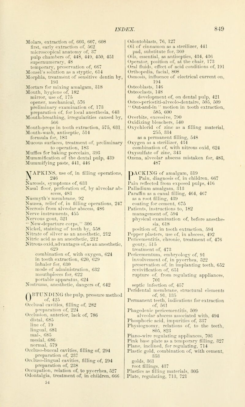 Molars, extraction of, 603, 607, 608 first, early extraction of, 562 microscopical anatomy of, 37 pulp chambers of, 448, 449, 450, 451 supernumerary, 48 temporary, preservation of, 667 Monsel's solution as a styptic, 614 Morphia, treatment of sensitive dentin by, 193 Mortars for mixing amalgam, 318 Mouth, hygiene of, 182 mirror, use of, 175 opener, mechanical, 576 preliminary examination of, 173 preparation of, for local anesthesia, 643 Mouth-breathing, irregularities caused by, 566 Mouth-props in tooth extraction, 575, 631 Mouth-wash, antiseptic, 514 formula for, 183 Mucous surfaces, treatment of, jircliminary to operation, 183 Muffles for baking porcelain, 393 Mummification of the dental pulp, 439 Mummifying paste, 441, 446 NAPKIXS, use of, in filling operations, 246 Narcosis, symptoms of, 633 Nasal floor, perforation of, bv alveolar ab- scess, 483 Nasmyth's membrane, 92 Nausea, relief of, in filling operations, 247 Necrosis from alveolar abscess, 486 Nerve instruments, 455 Nervous gout, 521 •' New-departure corps, 306 Nickel, staining of teeth by, 558 Nitrate of silver as an anesthetic, 212 Nitric acid as an anesthetic, 212 Nitrous oxid,advantages of,as an anesthetic, 629 combination of, with oxygen, 624 in tooth extraction, 620,^629 inhaler for, 630 mode of administration, 632 mouthpieces for, 622 portable apparatus, 624 Nostrums, anesthetic, dangers of, 642 OBTUNDING the pulp, pressure method of, 425 Occlusal cavities, filling of, 282 preparation of, 224 Occlusion, anterior, lack of, 786 distal, 685 line of. 19 lingual, 681 mal-, 685 mesial, 686 normal, 579 Occluso-buccal cavities, filling of, 294 preparation of, 237 Occluso-lingual cavities, filling of, 294 preparation of, 238 Occupatifin, relation of, to pyorrhea, 527 Odontalgia, treatment of, in children, 666 54 Odontoblasts, 76, 127 Oil of cinnamon as a sterilizer, 441 pad, substitute for, 360 Oils, essential, as antiseptics, 434, 436 Operator, position of, at the chair, 173 Oral fluids, effect of acid conditions of, 191 Orthopedia. facial, 808 Osmosis, influence of electrical current on, 194 Osteoblasts, 146 Osteoclasts, 148 development of, on dental pulp, 421 Osteo-periostiti-alveolo-dentaire, 505, 509 '• Out-and-in '' motion in tooth extraction, 585, 600 Overbite, excessive, 790 Oxidizing bleachers, 540 Oxychlorid of zinc as a filling material. 255, 334 as a permanent filling, 548 Oxygen as a sterilizer, 434 combination of, with nitrous oxid, 624 Oxysulfate of zinc, 343 Ozena, alveolar abscess mistaken for, 483, 487 PACKING of amalgam, 319 Pain, diagnosis of, in children, 667 Pain reflected from exposed pulps, 416 Palladium amalgam, 313 ParatRn as a canal filling, 464, 467 as a root filling, 439 coating for cement, 675 Patients, instructions to, 182 management of, 594 phvsical examination of, before anesthe- sia, 618 position of, in tooth extraction. 594 Pepper plasters, use of, in abscess, 492 Pericementitis, chronic, treatment of, 476 gouty, 515 treatment of, 473 Pericementum, embryology of, 91 involvement of, in pyorrhea, 522 preservation of, in implanting teeth, 652 revivification of, 651 rupture of. from regulating appliances. 701 septic infection of, 457 Peridental membrane, structural elements of, 91, 135 Permanent teeth, indications for extraction of, 561 Phagedenic pericementitis, 509 alveolar abscess associated with. 494 Phosphoric acid, impurities of. 337 Phvsiognomv, relations of, to the teeth, 805. 823 Piano-wire regulating appliances, 703 Pink base plate as a temporary filling. 327 Plane, inclined, for regulating. 714 Plastic gold, combination of, with cement, 353 golds, 361 root fillings. 437 Plastics as filling materials, 305 Plate, regulating, 713, 721