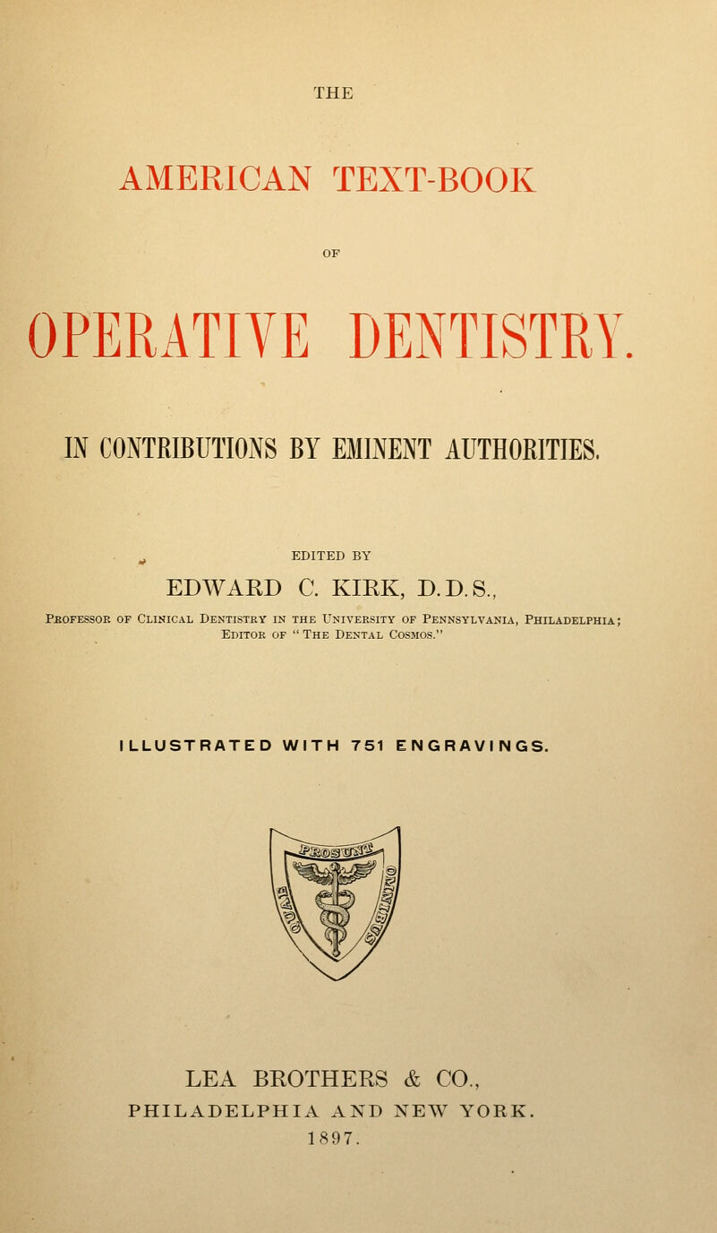 THE AMERICAN TEXT-BOOK OPERATIVE DENTISTRY IN CONTRIBUTIONS BY EMINENT AUTHOBITIES. EDITED BY EDWARD C. KIRK, D.D.S., Peofessor of Clinical Dentistky in the University of Pennsylvania, Philadelphia; Editor of The Dental Cosmos. ILLUSTRATED WITH 751 ENGRAVINGS. LEA BROTHERS & CO., PHILADELPHIA AND NEW YORK 1897.