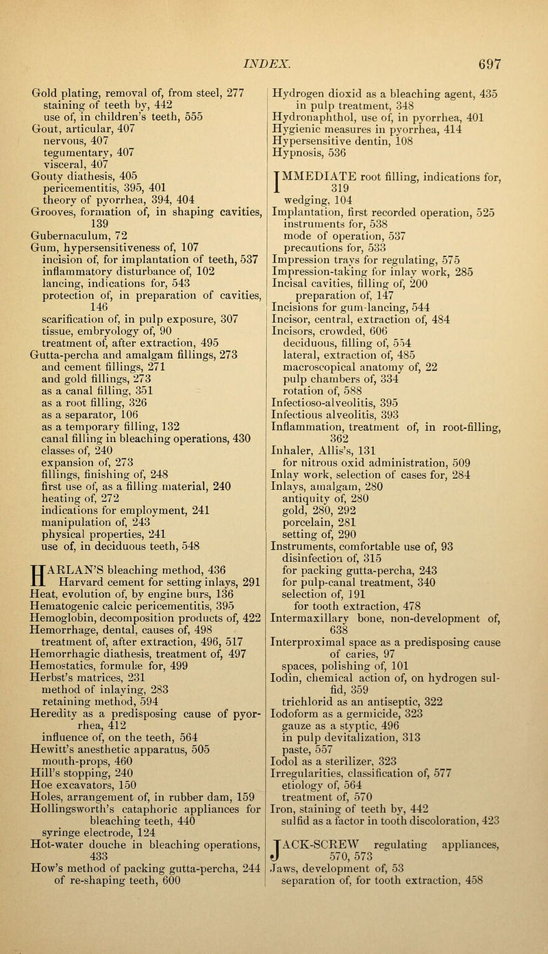 Gold plating, removal of, from steel, 277 staining of teeth by, 442 use of, in children's teeth, 555 Gout, articular, 407 nervous, 407 tegumentary, 407 visceral, 407 Gouty diathesis, 405 pericementitis, 395, 401 theory of pyorrhea, 394, 404 Grooves, formation of, in shaping cavities, 139 Gubernaculum, 72 Gum, hypersensitiveness of, 107 incision of, for implantation of teeth, 537 inflammatory disturbance of, 102 lancing, indications for, 543 protection of, in preparation of cavities, 146 scarification of, in pulp exposure, 307 tissue, embryology of, 90 treatment of, after extraction, 495 Gutta-percha and amalgam fillings, 273 and cement fillings, 271 and gold fillings, 273 as a canal filling, 351 as a root filling, 326 as a separator, 106 as a temporary filling, 132 canal filling in bleaching operations, 430 classes of, 240 expansion of, 273 fillings, finishing of, 248 first use of, as a filling material, 240 heating of, 272 indications for employment, 241 manipulation of, 243 physical properties, 241 use of, in deciduous teeth, 548 HARLAN'S bleaching method, 436 Harvard cement for setting inlays, 291 Heat, evolution of, by engine burs, 136 Hematogenic calcic pericementitis, 395 Hemoglobin, decomposition products of, 422 Hemorrhage, dental, causes of, 498 treatment of, after extraction, 496, 517 Hemorrhagic diathesis, treatment of, 497 Hemostatics, formulae for, 499 Herbst's matrices, 231 method of inlaying, 283 retaining method, 594 Hereditv as a predisposing cause of pyor- ' rhea, 412 influence of, on the teeth, 564 Hewitt's anesthetic apparatus, 505 mouth-props, 460 Hill's stopping, 240 Hoe excavators, 150 Holes, arrangement of, in rubber dam, 159 Hollingsworth's cataphoric appliances for bleaching teeth, 440 syringe electrode, 124 Hot-water douche in bleaching operations, 433 How's method of packing gutta-percha, 244 of re-shaping teeth, 600 Hydrogen dioxid as a bleaching agent, 435 in pulp treatment, 348 Hydronaphthol, use of, in pyorrhea, 401 Hygienic measures in pyorrhea, 414 Hypersensitive dentin, 108 Hypnosis, 536 IMMEDIATE root filling, indications for, 319 wedging, 104 Implantation, first recorded operation, 525 instruments for, 538 mode of operation, 537 precautions for, 533 Impression trays for regulating, 575 Impression-taking for inlay work, 285 Incisal cavities, filling of, 200 preparation of, 147 Incisions for gum-lancing, 544 Incisor, central, extraction of, 484 Incisors, crowded, 606 deciduous, filling of, 554 lateral, extraction of, 485 macroscopical anatomy of, 22 pulp chambers of, 334 rotation of, 588 Infectioso-alveolitis, 395 Infecrtious alveolitis, 393 Inflammation, treatment of, in root-filling, 362 Inhaler, Allis's, 131 for nitrous oxid administration, 509 Inlay work, selection of cases for, 284 Inlays, amalgam, 280 antiquity of, 280 gold, 280, 292 porcelain, 281 setting of, 290 Instruments, comfortable use of, 93 disinfection of, 315 for packing gutta-percha, 243 for pulp-canal treatment, 340 selection of, 191 for tooth extraction, 478 Intermaxillary bone, non-development of, Interproximal space as a predisposing cause of caries, 97 spaces, polishing of, 101 lodin, chemical action of, on hydrogen sul- _ fid, 359 trichlorid as an antiseptic, 322 Iodoform as a germicide, 323 gauze as a styptic, 496 in pulp devitalization, 313 paste, 557 lodol as a sterilizer, 323 Irregularities, classification of, 577 etiology of, 564 treatment of, 570 Iron, staining of teeth by, 442 sulfid as a factor in tooth discoloration, 423 JACK-SCREW regulating appliances, 570, 573 Jaws, development of, 53 separation of, for tooth extraction, 458
