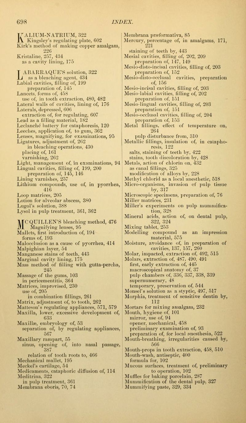 KALIUM-NATRIUM, 322 Kingsley's regulating plate, 602 Kirk's method of making copper amalgam, 226 Kristaline, 257, 434 as a cavity lining, 175 LABARRAQUE'S solution, 322 as a bleaching agent, 434 Labial cavities, filling of, 199 preparation of, 145 Lancets, forms of, 458 use of, in tooth extraction, 480, 482 Lateral walls of cavities, lining of, 176 Laterals, depressed, 606 extraction of, for regulating, 607 Lead as a filling material, 182 Leclanche battery for cataphoresis, 120 Leeches, application of, to gum, 362 Lenses, magnifying, for examinations, 95 Ligatures, adjustment of, 262 in bleaching operations, 430 placing of, 161 varnishing, 262 Light, management of, in examinations, 94 Lingual cavities, filling of, 199, 200 preparation of, 145, 146 Lining varnishes, 257 Lithium compounds, use of, in pyorrhea, 416 Loop matrices, 205 Lotion for alveolar abscess, 380 Lugol's solution, 388 Lysol in pulp treatment, 361, 362 MCQUILLEN'S bleaching method, 476 Magnifying lenses, 95 Mallets, first introduction of, 194 forms of, 193 Malocclusion as a cause of pyorrhea, 414 Malpighian layer, 54 Manganese stains of teeth, 443 Marginal cavity lining, 175 Mass method of filling with gutta-perclia, 245 Massage of the gums, 103 in pericementitis, 364 Matrices, improvised, 230 use of, 205 in combination fillings, 261 Matrix, adjustment of, to tooth, 262 Matteson's regulating appliances, 571, 579 Maxilla, lower, excessive development of, 633 Maxillae, embryology of, 53 separation of, by regulating appliances, 567 Maxillary rampart, 55 sinus, opening of, into nasal passage, 387 relation of tooth roots to, 466 Mechanical mallet, 195 Meckel's cartilage, 54 Medicaments, cataphoric diffusion of, 114 Meditrina, 322 in pulp treatment, 361 Membrana eboris, 70, 74 Membrana prseformativa, 85 Mercury, percentage of, in amalgams, 171, 221 staining of teeth bv, 443 Mesial cavities, filling of, 202, 209 preparation of, 147, 149 Mesio-disto-incisal cavities, filling of, 203 preparation of, 152 Mesio-disto-occlusal cavities, preparation of, 156 Mesio-incisal cavities, filling of, 203 Mesio-labial cavities, filling of, 202 preparation of, 151 Mesio-lingual cavities, filling of, 203 preparation of, 151 Mesio-occlusal cavities, filling of, 204 preparation of, 153 Metal fillings, eflect of temperature on, 264 pulp disturbance from, 310 Metallic fillings, insulation of, in catapho- resis, 122 salts, staining of teeth by, 422 stains, tooth discoloration by, 428 Metals, action of chlorin on, 432 as canal fillings, 325 modification of alloys by, 228 Methyl clilorid as a local anesthetic, 518 Micro-organisms, invasion of pulp tissue by, 317 Microscopic specimens, prejiaration of, 76 Miller matrices, 231 Miller's experiments on pulp mummifica- tion, 328 Mineral acids, action of, on dental pulp, 322, 324 Mixing tablet, 253 Modelling compound as an impression material, 575 Moisture, avoidance of, in preparation of cavities, 137, 157, 260 Molar, impacted, extraction of, 492, 515 Molars, extraction of, 487, 490, 491 first, early extraction of, 445 macroscopical anatomy of, 37 pulp cliambers of, 336, 337, 338, 339 supermmierary, 48 temporary, preservation of, 544 Monsel's solution as a styptic, 497, 517 Morj)hia, treatment of sensitive dentin by, 112 Mortars for mixing amalgam, 232 Mouth, hygiene of, 101 mirror, use of, 94 opener, mechanical, 458 preliminary examination of, 93 preparation of, for local anesthesia, 522 Mouth-breathing, irregularities caused by, 566 Mouth-props in tooth extraction, 458, 510 Mouth-wash, antisejUic, 400 formula for, 102 Mucous surfaces, treatment of, preliminary to o|)eration, 102 Muffles for baking porcelain, 287 Mummification of the dental pulp. 827 Mummifying paste, 329, 334