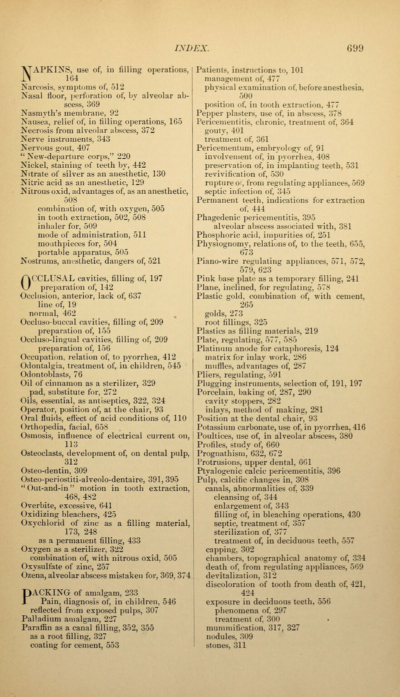 NAPKINS, use of, in filling operations, 164 Narcosis, symptoms of, 512 Nasal floor, perforation of, by alveolar ab- scess, 369 Nasrayth's membrane, 92 Nausea, relief of, in filling operations, 165 Necrosis from alveolar abscess, 372 Nerve instruments, 343 Nervous gout, 407 New-departure corps, 220 Nickel, staining of teeth by, 442 Nitrate of silver as an anesthetic, 130 Nitric acid as an anesthetic, 129 Nitrous oxid, advantages of, as an anesthetic, 508 combination of, with oxygen, 505 in tooth extraction, 502, 508 inhaler for, 509 mode of administration, 511 mouthpieces for, 504 portable apparatus, 505 Nostrums, anesthetic, dangers of, 521 OCCLUSAL cavities, filling of, 197 preparation of, 142 Occlusion, anterior, lack of, 637 line of, 19 normal, 462 Occluso-buccal cavities, filling of, 209 preparation of, 155 Occluso-lingua! cavities, filling of, 209 preparation of, 156 Occupation, relation of, to pyorrhea, 412 Odontalgia, treatment of, in children, 545 Odontoblasts, 76 Oil of cinnamon as a sterilizer, 329 pad, substitute for, 272 Oils, essential, as antiseptics, 322, 324 Operator, position of, at the chair, 93 Oral fluids, eft'ect of acid conditions of, 110 Orthopedia, facial, 658 Osmosis, influence of electrical current on, 113 Osteoclasis, development of, on dental pulp, 312 Osteo-dentin, 309 Osteo-periostiti-alveolo-dentaire, 391, 395 Out-and-in motion in tooth extraction, 468, 482 Overbite, excessive, 641 Oxidizing bleachers, 425 Oxychlorid of zinc as a filling material, 173, 248 as a permanent filling, 433 Oxygen as a sterilizer, 322 combination of, with nitrous oxid, 505 Oxysulfate of zinc, 257 Ozena, alveolar abscess mistakeu for, 369, 374 PACKING of amalgam, 233 Pain, diagnosis of, in children, 546 reflected from exposed pulps, 307 Palladium amalgam, 227 Paraffin as a canal filling, 352, 355 as a root filling, 327 coating for cement, 553 Patients, instructions to, 101 management of, 477 physical examination of, before anesthesia, 500 position of, in tooth extraction, 477 Pepper plasters, use of, in abscess, 378 Pericementitis, chronic, treatment of, 364 gouty, 401 treatment of, 361 Pericementum, embryology of, 91 involvement of, in pyorrhea, 408 preservation of, in implanting teeth, 531 revivification of, 530 rupture oi, from regulating appliances, 569 septic infection of, 345 Permanent teeth, indications for extraction of, 444 Phagedenic pericementitis, 395 alveolar abscess associated with, 381 Phosphoric acid, impurities of, 251 Physiognomv, relations of, to the teeth, 655, 673 Piano-wire regulating appliances, 571, 572, 579, 623 Pink base plate as a temporary filling, 241 Plane, inclined, for regulating, 578 Plastic gold, combination of, with cement, 265 golds, 273 root fillings, 325 Plastics as filling materials, 219 Plate, regulating, 577, 585 Platinum anode for cataphoresis, 124 matrix for inlay work, 286 muffles, advantages of, 287 Pliers, regulating, 591 Plugging instruments, selection of, 191, 197 Porcelain, baking of, 287, 290 cavity stoppers, 282 inlays, method of making, 281 Position at the dental chair, 93 Potassium carbonate, use of, in pyorrhea, 416 Poultices, use of, in alveolar abscess, 380 Pi-ofiles, study of, 660 Prognathism, 632, 672 Protrusions, upper dental, 661 Ptyalogenic calcic pericementitis, 396 Pulp, calcific changes in, 308 canals, abnormalities of. 339 cleansing of, 344 enlargement of, 343 filling of, in bleaching operations, 430 septic, treatment of, 357 sterilization of, 377 treatment of, in deciduous teeth, 557 capping, 302 chambers, topographical anatomy of, 334 death of, from regulating appliances, 569 devitalization, 312 discoloration of tooth from death of, 421, 424 exposure in deciduous teeth, 556 phenomena of 297 treatment of 300 mummification, 317, 327 nodules, 309 stones, 311