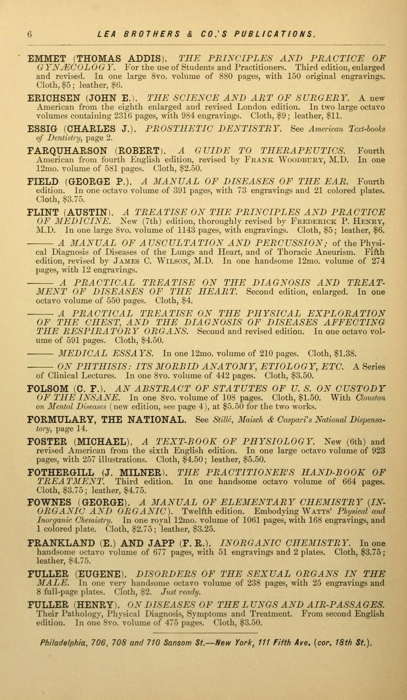 EMMET (THOMAS ADDIS). THE PRINCIPLES AND PRACTICE OF G YNJECOLOGY. For the use of Students and Practitioners. Third edition, enlarged and revised. In one large 8vo. volume of 880 pages, with 150 original engravings. Cloth, $5 ; leather, S6. ERICHSEN (JOHN E.i. THE SCIENCE AND ART OF SURGERY. A new American from the eighth enlarged and revised London edition. In two large octavo volumes containing 2316 pages, with 984 engravings. Cloth, $9; leather, §11. ESSIG (CHARLES J.). PROSTHETIC DENTISTRY. See American Text-books of Dentistry, page 2. FARQUHARSON (ROBERT). A GUIDE TO THERAPEUTICS. Fourth American from fourth EngUsh edition, revised by Frank Woodbury, M.D. In one 12mo. volume of 581 pages. Cloth, §2.50. FIELD (GEORGE P.). A MANUAL OF DISEASES OF THE EAR. Fourth edition. In one octavo volume of 391 pages, with 73 engravings and 21 colored plates. Cloth, .§3.75. FLINT (AUSTIN). A TREATISE ON THE PRINCIPLES AND PRACTICE OF MEDICINE. New (7th) edition, thoroughly revised by Frederick P. Henry, M.D. In one large 8vo. volume of 1143 pages, with engravings. Cloth, §5; leather, $6. A MANUAL OF AUSCULTATION AND PERCUSSION; of the Physi- cal Diagnosis of Diseases of the Lungs and Heart, and of Thoracic Aneurism. Fifth edition, revised by James C. Wilson, M.D. In one handsome 12mo. volume of 274 pages, with 12 engravings. A PRACTICAL TREATISE ON THE DIAGNOSIS AND TREAT- MENT OF DISEASES OF THE HEART. Second edition, enlarged. In one octavo volume of 550 pages. Cloth, §4. A PRACTICAL TREATISE ON THE PHYSICAL EXPLORATION OF THE CHEST, AND THE DIAGNOSIS OF DISEASES AFFECTING THE RESPIRATORY ORGANS. Second and revised edition. In one octavo vol- ume of 591 pages. Cloth, §4.50. MEDICAL ESSA YS. In one 12mo. volume of 210 pages. Cloth, §1.38. ON PHTHISIS: ITS MORBID ANA TOMY, ETIOL OGY, ETC. A Series of Clinical Lectures. In one 8vo. volume of 442 pages. Cloth, §3.50. FOLSOM (C. F.). AN ABSTRACT OF STATUTES OF U. S. ON CUSTODY OF THE INSANE. In one 8vo. volume of 108 pages. Cloth, §1.50. With Qouston on Mental Diseases (new edition, see page 4), at §5.50 for the two works. FORMULARY, THE NATIONAL. See StilU, Maisch & Caspari's National Dispensa- tory, page 14. FOSTER (MICHAEL). A TEXT-BOOK OF PHYSIOLOGY. New (6th) and revised American from the sixth English edition. In one large octavo volume of 923 pages, with 257 illustrations. Cloth, §4.50; leather, §5.50. FOTHERGILL (J. MILNER). THE PRACTITIONER'S HAND-BOOK OF TREATMENT. Third edition. In one handsome octavo volume of 664 pages. Cloth, §3.75; leather, §4.75. FOWNES (GEORGE). A MANUAL OF ELEMENTARY CHEMISTRY [IN- ORGANIC AND ORGANIC). Twelfth edition. Embodying ^Yaits' Physical and Inorganic Chemistry. In one royal 12mo. volume of 1061 pages, with 168 engravings, and 1 colored plate. Cloth, §2.75 ; leather, §3.25. FRANKLAND (E.) AND JAPP (F. R.). INORGANIC CHEMISTRY. In one handsome octavo volume of 677 pages, with 51 engravings and 2 plates. Cloth, $3.75 ; leather, §4.75. FULLER (EUGENE). DISORDERS OF THE SEXUAL ORGANS IN THE MALE. In one very handsome octavo volume of 238 pages, with 25 engravings and 8 full-page plates. Cloth, §2. Just ready. FULLER (HENRY). ON DISEASES OF THE L UNGS AND AIR-PASSAGES. Their Pathology, Physical Diagnosis, Symptoms and Treatment. From second English edition. In one 8vo. volume of 475 pages. Cloth, $3.50.