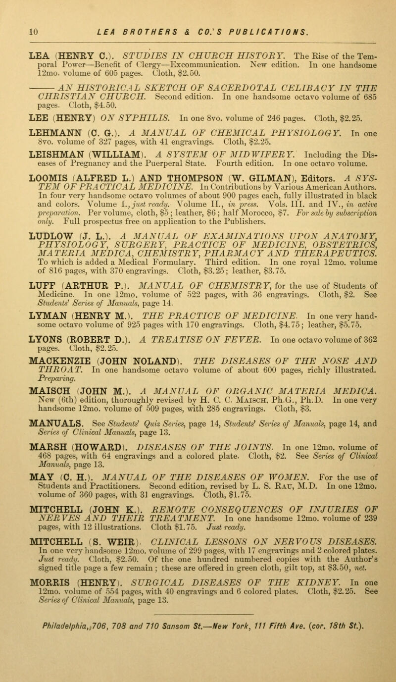 LEA (HENRY C). STUDIES IN CHURCH HISTORY. The Rise of the Tem- poral Power—Benefit of Clergy—Excommunication. New edition. In one handsome 12mo. volume of 605 pages. Cloth, 32.50. AN HISTORICAL SKETCH OF SACERDOTAL CELIBACY IN THE CHRISTIAN CHURCH. Second edition. In one handsome octavo volume of 685 pages. Cloth, $4.50. LEE (HENRY) ON SYPHILIS. In one 8vo. volume of 246 pages. Cloth, ^2.25. LEHMANN (C. G.). A MANUAL OF CHEMICAL PHYSIOLOGY. In one 8vo. volume of 327 pages, with 41 engravings. Cloth, $2.25. LEISHMAN (WILLIAM). A SYSTEM OF MIDWIFERY. Including the Dis- eases of Pregnancy and the Puerperal State. Fourth edition. In one octavo volume. LOOMIS (ALFRED L.) AND THOMPSON (W. GILMAN), Editors. A SYS- TEM OF PR A CTICAL MEDICINE. In Contributions by Various American Authors. In four very handsome octavo volumes of about 900 pages each, fully illustrated in black and colors. Volume i., just ready. Volume II., in press. Vols. III. and IV., «i active preparation. Per volume, cloth, $5 ; leather, §6 ; half ^Morocco, S7. For sale by siihscription only. Full prospectus free on application to the Publishers. LUDLOW fj. L.). A MANUAL OF EXAMINATIONS UPON ANATOMY, PHYSIOLOGY, SURGERY, PRACTICE OF MEDICINE, OBSTETRICS, MATERIA MEDICA, CHEMISTRY, PHARMACY AND THERAPEUTICS. To which is added a Medical Formulary. Third edition. In one royal 12mo. volume of 816 pages, with 370 engravings. Cloth, $3.25; leather, $3.75. LUFF (ARTHUR P.). MANUAL OF CHEMISTRY, for the use of Students of Medicine. In one 12mo. volume of 522 pages, with 36 engravings. Cloth, $2. See Students' Series of Manuals, page 14. LYMAN (HENRY M.). THE PRACTICE OF MEDICINE. In one very hand- some octavo volume of 925 pages \vith 170 engravings. Cloth, $4.75; leather, $5.75. LYONS (ROBERT D.). A TREATISE ON FEVER. In one octavo volume of 362 pages. Cloth, $2.25. MACKENZIE (JOHN NOLAND). THE DISEASES OF THE NOSE AND THROAT. In one handsome octavo volume of about 600 pages, richly illustrated. Pi'eparing. MAISCH (JOHN M.). A MANUAL OF ORGANIC MATERIA MEDICA. New (6th) edition, thoroughly revised by H. C. C. Maisch. Ph.G., Ph.D. In one very handsome 12mo. volume of 509 pages, with 285 engravings. Cloth, $3. MANUALS. See Student^ Quiz Series, page 14, Student.^ Series of 3Ianuals, page 14, and Series of Clinical Manuals, page 13. MARSH (HOWARD). DISEASES OF THE JOINTS. In one 12mo. volume of 468 pages, with 64 engravings and a colored plate. Cloth, $2. See Series of Clinical Manuals, page 13. MAY (C. H.). MANUAL OF THE DISEASES OF WOMEN. For the use of Students and Practitioners. Second edition, revised by L. S. Rau, M.D. In one 12mo. volume of 360 pages, with 31 engravings. Cloth, $1.75. MITCHELL (JOHN K.). REMOTE CONSEQUENCES OF INJURIES OF NERVES AND THEIR TREATMENT. In one handsome 12mo. volume of 239 pages, with 12 illastrations. Cloth $1.75. Just ready. MITCHELL (S. WEIR). CLINICAL LESSONS ON NERVOUS DISEASES. In one very handsome 12mo. volume of 299 pages, with 17 engravings and 2 colored plates. Just ready. Cloth, $2.50. Of the one hundred numbered copies with the Author's signed title page a few remain ; these are offered in green cloth, gilt top, at 83.50, net. MORRIS (HENRY). SURGICAL DISEASES OF THE KIDNEY. In one 12mo. volume of 554 pages, with 40 engravings and 6 colored plates. Cloth, $2.25. See Series of Clinical Mamials, page 13.