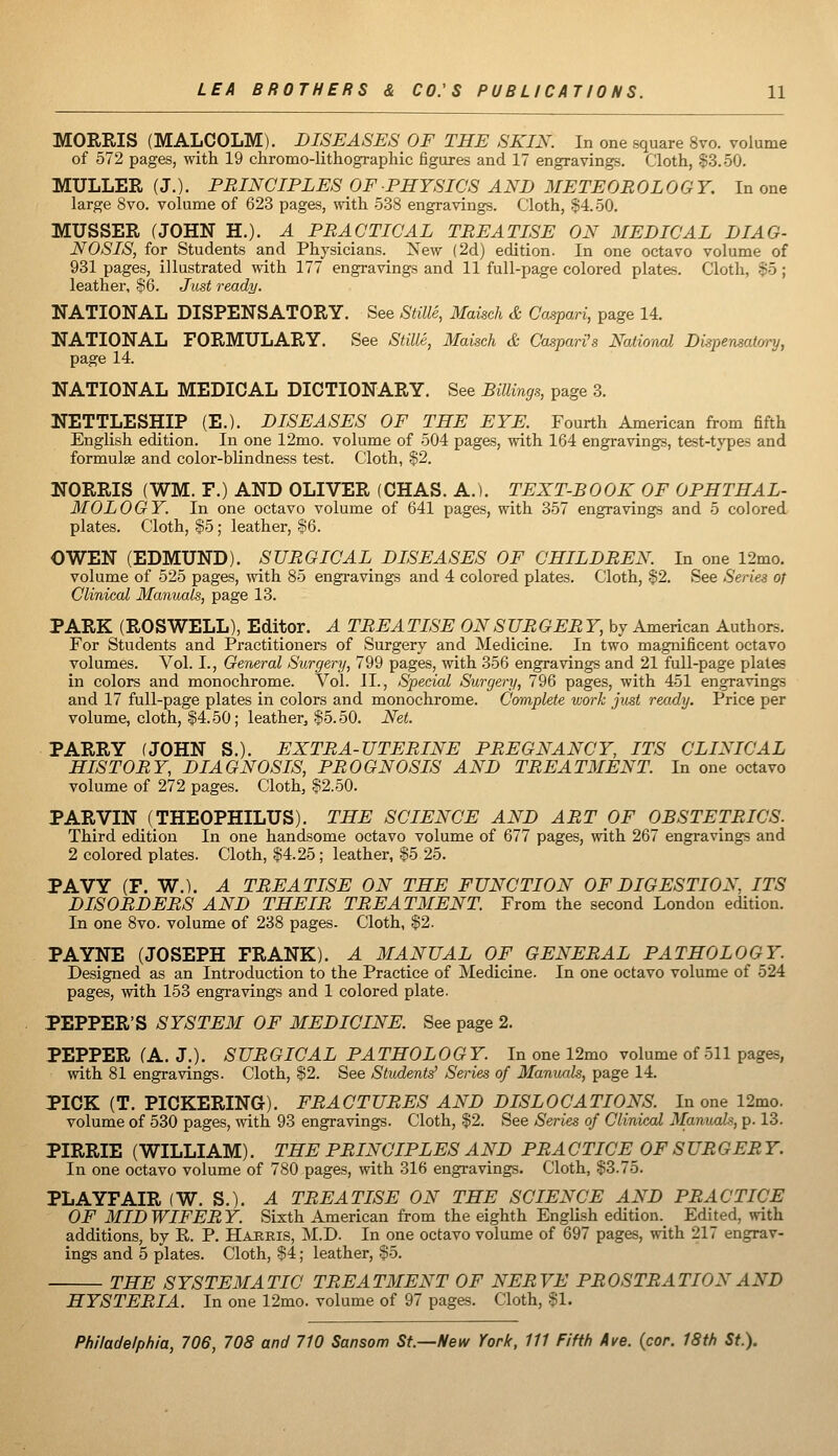 MORRIS (MALCOLM). DISEASES OF THE SKIN. In one square 8vo. volume of 572 pages, with 19 chromo-lithographic figures and 17 engravings. Cloth, $3.50. MULLER (J.). PRINCIPLES OF PHYSICS AND METEOROLOGY. In one large 8vo. volume of 623 pages, with 538 engravings. Cloth, .$4.50. MUSSER (JOHN H.). A PRACTICAL TREATISE ON MEDICAL DIAG- NOSIS, for Students and Physicians. New (2d) edition. In one octavo volume of 931 pages, illustrated with 177 engravings and 11 full-page colored plates. Cloth, .^5 ; leather, $6. Just ready. NATIONAL DISPENSATORY. See Stille, Maisch & Caspari, page 14. NATIONAL FORMULARY. See Stille, Maisch & Caspari's National Dispensatmy, page 14. NATIONAL MEDICAL DICTIONARY. See Billings, page 3. ITETTLESHIP (E.). DISEASES OF THE EYE. Fourth American from fifth English edition. In one 12mo. volume of 504 pages, with 164 engravings, test-types and formulae and color-blindness test. Cloth, §2. NORRIS (WM. F.) AND OLIVER (CHAS. A.). TEXT-BOOK OF OPHTHAL- MOLOGY. In one octavo volume of 641 pages, with 357 engravings and 5 colored plates. Cloth, $5; leather, $6. OWEN (EDMUND). SURGICAL DISEASES OF CHILDREN. In one 12mo. volume of 525 pages, with 85 engravings and 4 colored plates. Cloth, §2. vSee Series of Clinical Manuals, page 13. PARK (ROSWELL), Editor. A TREATISE ON SURGERY, by American Authors. For Students and Practitioners of Surgery and Medicine. In two magnificent octavo volumes. Vol. I., General Surgery, 799 pages, with 356 engravings and 21 full-page plates in colors and monochrome. Vol. II., Special Surgery, 796 pages, with 451 engravings and 17 full-page plates in colors and monochrome. Complete vjork just ready. Price per volume, cloth, $4.50; leather, .$5.50. Net. PARRY (JOHN S.). EXTRA-UTERINE PREGNANCY, ITS CLINICAL HISTORY, DIAGNOSIS, PROGNOSIS AND TREATMENT. In one octavo volume of 272 pages. Cloth, .§2.50. PARVIN (THEOPHILUS). THE SCIENCE AND ART OF OBSTETRICS. Third edition In one handsome octavo volume of 677 pages, with 267 engravings and 2 colored plates. Cloth, $4.25 ; leather, §5 25. PAVY (F. W.). A TREATISE ON THE FUNCTION OF DIGESTION, ITS DISORDERS AND THEIR TREATMENT. From the second London edition. In one 8vo. volume of 238 pages. Cloth, %2. PAYNE (JOSEPH FRANK). A MANUAL OF GENERAL PATHOLOGY. Designed as an Introduction to the Practice of Medicine. In one octavo volume of 524 pages, with 153 engravings and 1 colored plate. PEPPER'S SYSTEM OF MEDICINE. See page 2. PEPPER (A. J.). SURGICAL PATHOLOGY. In one 12mo volume of 511 pages, with 81 engravings. Cloth, $2. See Students' Series of Manuals, page 14. PICK (T. PICKERING). FRACTURES AND DISLOCATIONS. In one 12mo. volume of 530 pages, with 93 engravings. Cloth, $2. See Series of Clinical Manuals, p. 13. PIRRIE (WILLIAM). THE PRINCIPLES AND PR A CTICE OF SURGER Y. In one octavo volume of 780 pages, with 316 engravings. Cloth, §3.75. PLAYFAIR (W. S.). A TREATISE ON THE SCIENCE AND PRACTICE OF MID WIFER Y. Sixth American from the eighth English edition.^ Edited, with additions, by R. P. Hajrris, M.D. In one octavo volume of 697 pages, with 217 engrav- ings and 5 plates. Cloth, $4; leather, §5. THE SYSTEMATIC TREATMENT OF NERVE PROSTRATION AND HYSTERIA. In one 12mo. volume of 97 pages. Cloth, §1.