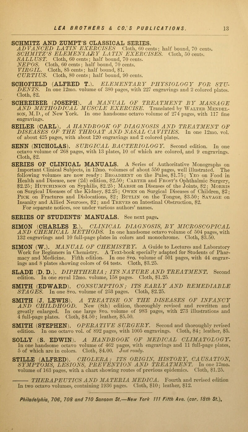 SCHMITZ AND ZUMPT'S CLASSICAL SERIES. ADVANCED LATIN EXERCISES Cloth, 60 cents; half bound, 70 cent«. SCHMITZ'S ELEMEN'l AH Y LA TIN EXER CISES. Cloth, 50 cents. SALL UST. Cloth, 60 cents ; half bound, 70 cents. NEPOS. Cloth, 60 cents; half bound, 70 cents. VIRGIL. Cloth, 85 cents; half bound, SI. CURTIUS. Cloth, 80 cents; half bound, 90 cents. SCHOFIELD (ALFRED T.). ELEMENTARY PHYSIOLOGY FOR STU- DENTS. In one 12nio. volume of 380 pages, with 227 engravings and 2 colored plates. Cloth, 82. SCHREIBER (JOSEPH). A MANUAL OF TREATMENT BY MASSAGE AND METHODICAL MUSCLE EXERCISE. Translated by Wai-ter Mendel- sox, M.D., of New York. In one handsome octavo volume of 274 pages, with 117 fine engravings. SEILER (CARL). A HANDBOOK OF DIAGNOSIS AND TREATMENT OF DISEASES OF THE THROAT AND NASAL CAVITIES. In one 12mo. vol. of about 425 pages, with about 120 engravings and 2 colored plates. SENN (NICHOLAS). SURGICAL BACTERIOLOGY. Second edition. In one octavo volume of 268 pages, with 13 plates, 10 of which are colored, and 9 engravings. Cloth, S2. SERIES OF CLINICAL MANUALS. A Series of Authoritative Monographs on Important Clinical Subjects, in 12mo. volumes of about 550 pages, well illustrated. The following volumes are now ready: Beoadbest on the Pulse, 81.75; Yeo on Food in Health and Disease, new (2d) edition, 82.50; Caeter and Frost's Ophthalmic Surgery, §2.25; HrTCHiNSON on Syphilis, S2.25; Marsh on Diseases of the Joints, 82; Morris on Surgical Diseases of the Kidney, 82.25; Owen on Surgical Diseases of Children, 82; Pick on Fractures and Dislocations, 82; Butlin on the Tongue, 83.50; Savage on Insanity and Allied Neuroses, 82; and Treves on Intestinal Obstruction, 82. For separate notices, see under various authors' names. SERIES OF STUDENTS' MANUALS. See next page. SIMON (CHARLES E.). CLINICAL DIAGNOSIS, BY MICROSCOPICAL AND CHEMICAL METHODS. In one handsome octavo volume of 504 pages, with 132 engravings and 10 full-page plates in colors and monochrome. Cloth, 83.50. SIMON (W.). MANUAL OF CHEMISTRY. A Guide to Lectures and Laboratory Work for Beginners in Chemistry. A Text-book specially adapted for Students of Phar- macy and Medicine. Fifth edition. In one 8vo. volume of 501 pages, with 44 engi'av- ings and 8 plates showing colors of 64 tests. Cloth, 83.25- SLADE(D. D.). DIPHTHERIA ; ITS NATURE AND TREATMENT. Second edition. In one royal 12mo. volume, 158 pages. Cloth, 81.25. SMITH (EDWARD). CONSUMPTION; ITS EARLY AND REMEDIABLE STAGES. In one 8vo. volume of 253 pages. Cloth, 82.25. SMITH (J. LEWIS). A TREATISE ON THE DISEASES OF INFANCY AND CHILDHOOD. New (8th) edition, thoroughly revised and rewritten and greatly enlarged. In one large 8vo. volume of 983 pages, with 273 illustrations and 4 full-page plates. Cloth, 84.50 ; leather, 85.50. SMITH (STEPHEN). OPERATIVE SURGERY. Second and thoroughly revised edition. In one octavo vol. of 892 pages, with 1005 engravings. Cloth, 84; leather, 85. SOLLY (S. EDWIN). A HANDBOOK OF MEDICAL CLIMATOLOGY. In one handsome octavo volume of 462 pages, with engravings and 11 full-page plates, 5 of which are in colors. Cloth, 84.00. Just ready. STILLE (ALFRED). CHOLERA; ITS ORIGIN, HISTORY, CAUSATION, SYMPTOMS, LESIONS, PREVENTION AND TREATMENT. In one 12mo. volume of 163 pages, with a chart showing routes of previoas epidemics. Cloth, 81.25. THERAPEUTICS AND MATERIA MEDIC A. Fourth and revised edition In two octavo volumes, containing 1936 pages. Cloth, 810; leather, 812.