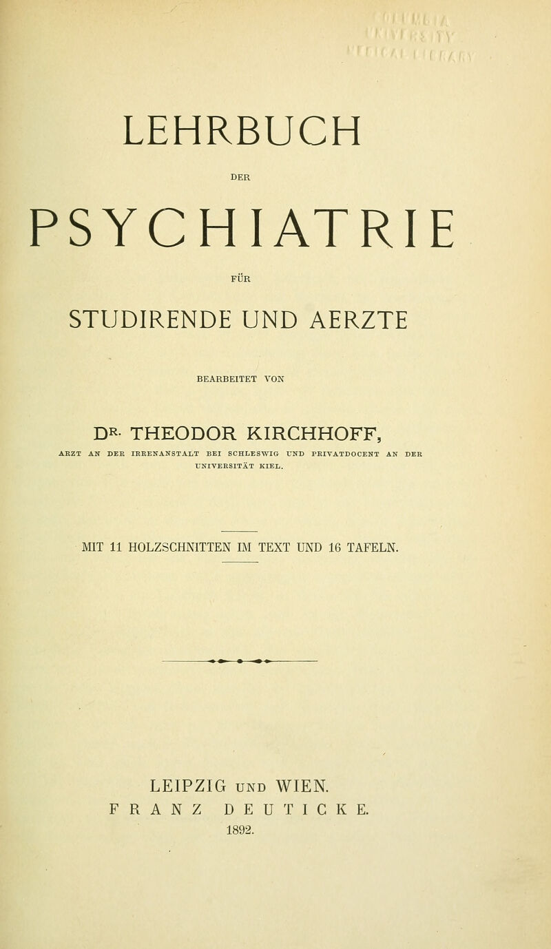 PSYCHIATRIE STUDIRENDE UND AERZTE BEARBEITET VON DR- THEODOR KIRCHHOFF, ARZT AN DER IREENANSTALT BEI SCHLESWIG UND PRIVATDOCENT AN DER UNIVERSITÄT KIEL. MIT 11 HOLZSCHNITTEN IM TEXT UND 16 TAFELN. LEIPZIG UND WIEN. FRANZ DEUT ICKE. 1892.