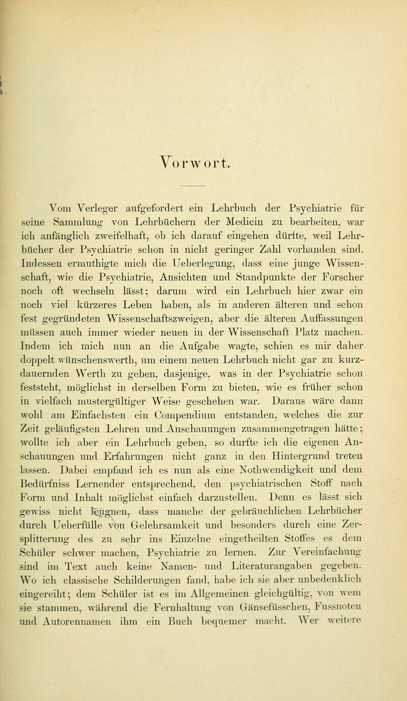 Vorwort. Vom Verleger aufgefordert ein Lehrbuch der Psychiatrie für seine Sammlung von Lehrbüchern der Medicin zu bearbeiten, war ich anfänglich zweifelhaft, ob ich darauf eingehen dürfte, weil Lehr- bücher der Psychiatrie schon in nicht geringer Zahl vorhanden sind. Indessen ermuthigte mich die Ueberlegung, dass eine junge Wissen- schaft, wie die Psychiatrie, Ansichten und Standpunkte der Forscher noch oft wechseln lässt; darum wird ein Lehrbuch hier zwar ein noch viel kürzeres Leben ha,ben, als in anderen älteren und schon fest gegründeten Wissenschaftszweigen, aber die älteren Auffassungen müssen auch immer wieder neuen in der Wissenschaft Platz machen. Indem ich mich nun an die Aufgabe wagte, schien es mir daher doppelt wünschenswerth, um einem neuen Lehrbuch nicht gar zu kurz- dauernden W^erth zu geben, dasjenige, was in der Psychiatrie schon feststeht, möglichst in derselben Form zu bieten, wie es früher schon in vielfach mustergültiger Weise geschehen war. Daraus wäre dann wohl am Einfachsten ein Compendium entstanden, welches die zur Zeit geläufigsten Lelu'en und Anschauungen zusammengetragen hätte; wollte ich aber ein Lehrbuch geben, so durfte ich die eigenen An- schauungen und Erfahi'ungen nicht ganz in den Hintergrmid treten lassen. Dabei empfand ich es nun als eine Nothwendigkeit und dem Bedürfniss Lernender entsprechend, den psychiatrischen Stoff nach Form und Inhalt möglichst einfach darzustellen. Denn es lässt sich gewiss nicht l^ignen, dass manche der gebräuchlichen Lehrbücher durch Ueberfülle von Gelehrsamkeit und besonders durch eine Zer- splitterung des zu sehr ins Einzelne eingetheilten Stoffes es dem Schüler schwer machen, Psychiatrie zu lernen. Zur Vereinfachung sind im Text auch keine Namen- und Literatur angaben gegeben. Wo ich classische Schilderungen fand, habe ich sie aber unbedenklich eingereiht; dem Schüler ist es im Allgemeinen gleichgültig, von wem sie stammen, während die Fernhaltung von Gänsefüsschen, Fussnoten und Autorennamen ihm ein Buch bequemer macht. Wer weitere