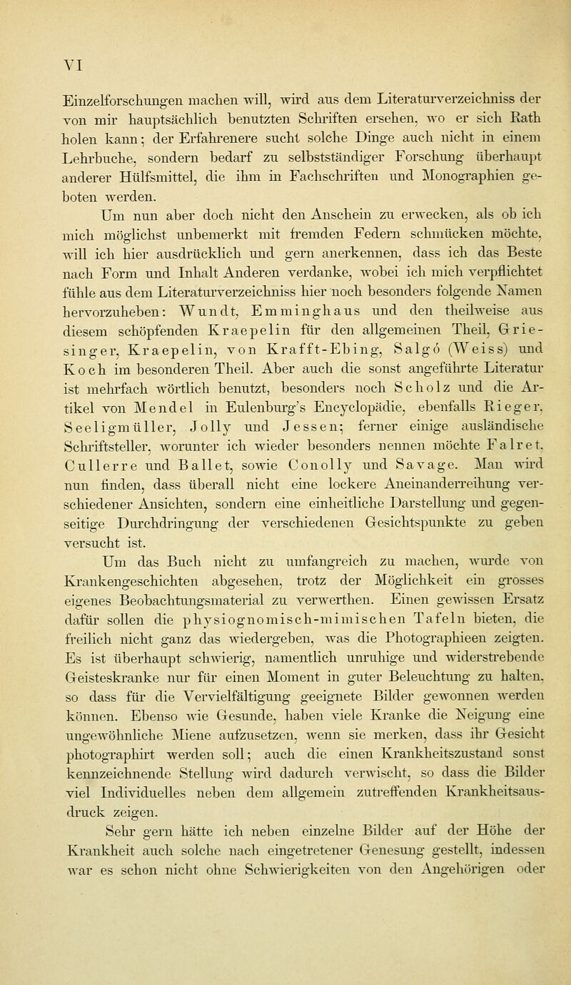 Einzelforsciiuiigen machen will, wird aus dem Literaturverzeiclmiss der von mir hanptsächlicli benutzten Schriften ersehen, wo er sich Rath holen kann •, der Erfahrenere sucht solche Dinge auch nicht in einem Lehrbuche, sondern bedarf zu selbstständiger Forschung überhaupt anderer Hülfsmittel, die ihm in Fachschriften und Monographien ge- boten werden. Um nun aber doch nicht den Anschein zu erwecken, als ob ich mich möglichst unbemerkt mit fremden Federn schmücken möchte, will ich hier ausdrücklich und gern anerkennen, dass ich das Beste nach Form und Inhalt Anderen verdanke, wobei ich mich verpflichtet fühle aus dem Literatm'verzeichniss hier noch besonders folgende Namen hervorzuheben: Wundt, Emminghaus und den theilweise aus diesem schöpfenden Kraepelin für den allgemeinen Theil, Grie- singer, Kraepelin, von Krafft-Ebing, Salgö (Weiss) und Koch im besonderen Theil. Aber auch die sonst angeführte Literatur ist mehrfach wörtlich benutzt, besonders noch Scholz und die Ar- tikel von Mendel in Eulenburg's Encyclopädie, ebenfalls Rieger, Seeligmüller, Jolly und Jessen^ ferner einige ausländische Schriftsteller, Avorunter ich wieder besonders nennen möchte Fair et, Cullerre und Ballet, sowie Conolly und Savage. Man wird nun finden, dass überall nicht eine lockere Aneinanderreihung ver- schiedener Ansichten, sondern eine einheitliche Darstellung und gegen- seitige Durchdringung der verschiedenen Gesichtspunkte zu geben versucht ist. Um das Buch nicht zu umfangreich zu machen, wurde von Krankengeschichten abgesehen, trotz der Möglichkeit ein grosses eigenes Beobachtungsmaterial zu verwerthen. Einen gewissen Ersatz dafür sollen die physiognomisch-mimischen Tafeln bieten, die freilich nicht ganz das wiedergeben, was die Photographieen zeigten. Es ist überhaupt schAvierig, namentlich unruhige und widersti'ebende Geisteskranke nur für einen Moment in guter Beleuchtung zu halten, so dass für die Vervielfältigung geeignete Bilder gewonnen Averden können. Ebenso AAae Gesunde, haben viele Kranke die Neigung eine ungewöhnliche Miene aufzusetzen, Avenn sie merken, dass ihr Gesicht photographirt werden soll; auch die einen Krankheitszustand sonst kennzeichnende Stellung wird dadurch verAA'ischt, so dass die Bilder viel Individuelles neben dem allgemein zutreffenden Krankheitsaus- druck zeigen. Sehr gern hätte ich neben einzelne Bilder auf der Höhe der Krankheit auch solche nach eingetretener Genesung gestellt, indessen AA^ar es schon nicht ohne Schwierigkeiten von den Angehörigen oder