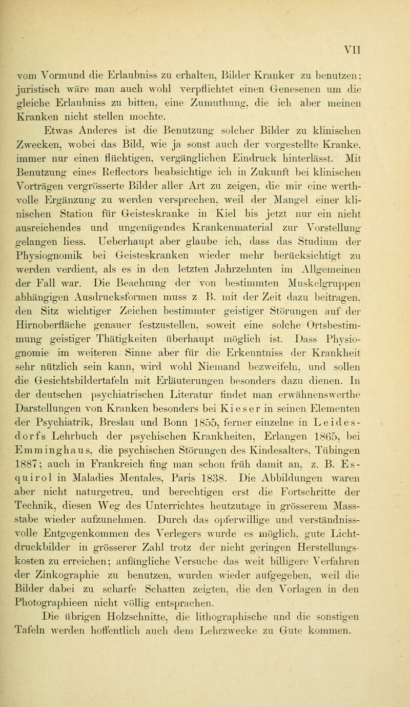 Tom Vormund die Erlaubniss zu erhalten, Bilder Kranker zu benutzen; juristisch wäre man auch wohl verpflichtet einen Genesenen um die gleiche Erlaubniss zu bitten, eine Zumuthung, die ich aber meinen Kranken nicht stellen mochte. Etwas Anderes ist die Benutzung solcher Bilder zu klinischen Zwecken, wobei das Bild, wie ja sonst auch der vorgestellte Kranke, immer nur einen flüchtigen, vergänglichen Eindruck hinterlässt. Mit Benutzung eines Reflectors beabsichtige ich in Zukunft bei klinischen Vorträgen vergrösserte Bilder aller Art zu zeigen, die mir eine werth- volle Ergänzung zu werden versprechen, weil der Mangel einer kli- nischen Station für Geisteskranke in Kiel bis jetzt nur ein nicht ausreichendes und ungenügendes Krankenmaterial zur Vorstellung gelangen Hess. Ueberhaupt aber glaube ich, dass das Studium der Physiognomik bei Geisteski'auken wieder mehr berücksichtigt zu werden verdient, als es in den letzten Jahrzehnten im Allgemeinen der Fall war. Die Beachtung der von bestimmten Muskelgruppen abhängigen Ausdrucksformen muss z. B. mit der Zeit dazu beitragen, den Sitz wichtiger Zeichen bestimmter geistiger Störungen auf der Hirnoberfläche genauer festzustellen, soweit eine solche Ortsbestim- mung geistiger Thätigkeiten überhaupt möglich ist. Dass Physio- gnomie im weiteren Sinne aber für die Erkenntniss der Krankheit sehr nützlich sein kann, wüd wohl Niemand bezweifeln, und sollen die Gesichtsbildertafeln mit Erläuterungen besonders dazu dienen. In der deutschen psychiatrischen Literatur findet man erwähnenswerthe Darstellungen von Kranken besonders bei Kies er in seinen Elementen der Psychiatrik, Breslau und Bonn 1855, ferner einzelne in Leides- dorfs Lehrbuch der psychischen Krankheiten, Erlangen 1<S65, bei Emminghaus, die psychischen Störungen des Kindesalters, Tübingen 1887; auch in Frankreich fing man schon früh damit an, z. B. Es- quirol in Maladies Mentales, Paris 1838. Die Abbildungen waren aber nicht naturgetreu, und berechtigen erst die Fortschritte der Technik, diesen Weg des Unterrichtes heutzutage in grösserem Mass- stabe wieder aufzunehmen. Durch das opferwillige und verständniss- volle Entgegenkommen des Verlegers wurde es möglich, gute Licht- druckbilder in grösserer Zahl trotz der nicht geringen Herstellungs- kosten zu erreichen; anfängliche Versuche das weit billigere Verfahren der Zinkographie zu benutzen, wurden wieder aufgegeben, weil die Bilder dabei zu scharfe Schatten zeigten, die den Vorlagen in den Photographieen nicht völlig entsprachen. Die übrigen Holzschnitte, die lithographische und die sonstigen Tafeln werden hoftentlich auch dem Lehrzwecke zu Gute konmien.