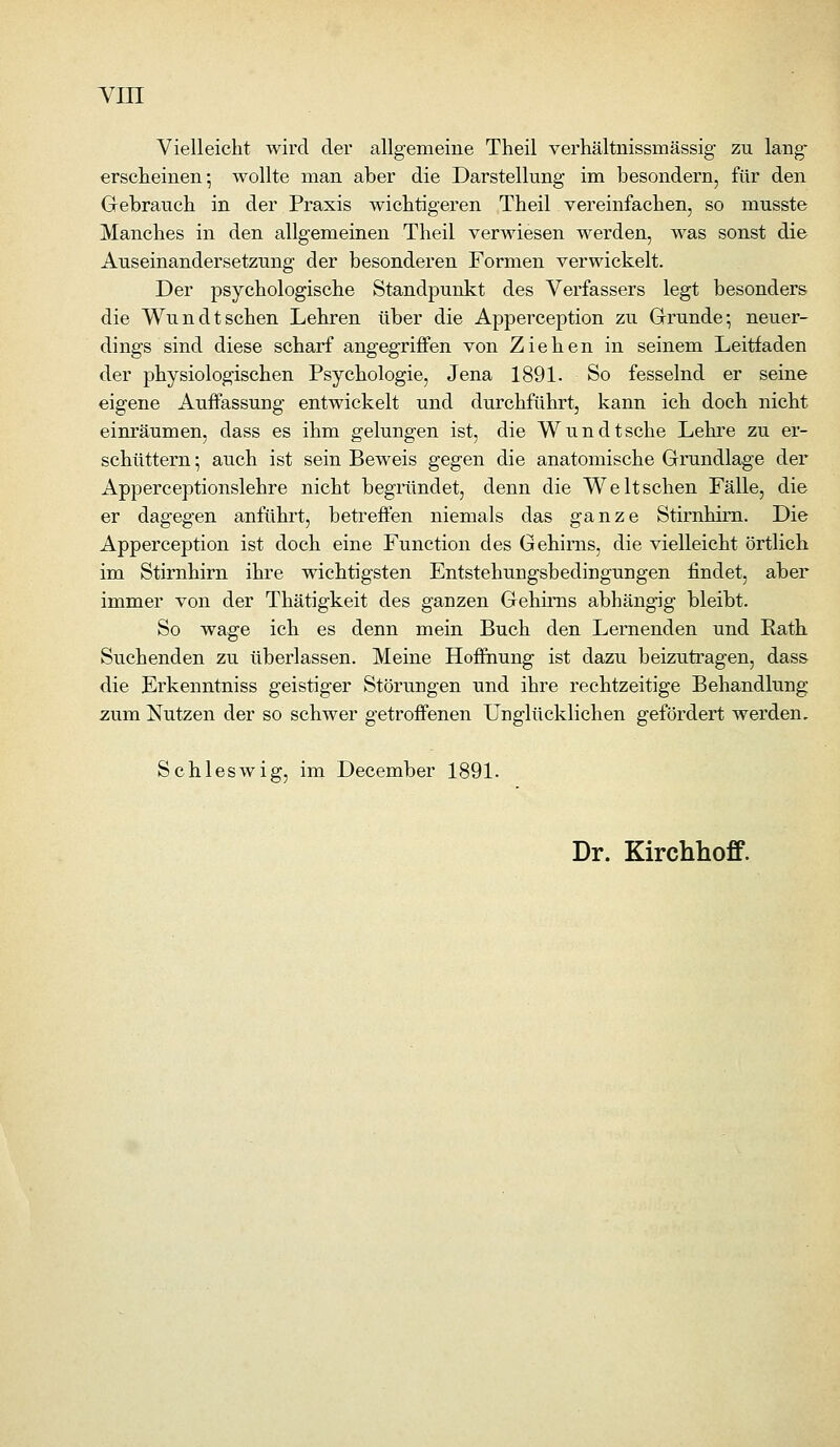 Vielleicht wird der allgemeine Theil verhältnissmässig zu lang- erscheinen- wollte man aber die Darstellung im besondern, für den Gebrauch in der Praxis wichtigeren Theil vereinfachen, so musste Manches in den allgemeinen Theil verwiesen werden, was sonst die Auseinandersetzung der besonderen Formen verwickelt. Der psychologische Standpunkt des Verfassers legt besonders die Wundtsehen Lehren über die Apperception zu Grunde; neuer- dings sind diese scharf angegriffen von Ziehen in seinem Leitfaden der physiologischen Psychologie, Jena 1891. So fesselnd er seine eigene Auffassung entwickelt und durchführt, kann ich doch nicht einräumen, dass es ihm gelungen ist, die Wundtsche Lehre zu er- schüttern -, auch ist sein Beweis gegen die anatomische Grundlage der Apperceptionslehre nicht begrändet, denn die Welt sehen Fälle, die er dagegen anführt, beti^effen niemals das ganze Stirnhirn. Die Apperception ist doch eine Function des Gehirns, die vielleicht örtlich im Stirnhirn ihre wichtigsten Entstehungsbedingungen findet, aber immer von der Thätigkeit des ganzen Gehirns abhängig bleibt. So wage ich es denn mein Buch den Lernenden und Eath Suchenden zu überlassen. Meine Hoffnung ist dazu beizutragen, dass die Erkenntniss geistiger Störungen und ihre rechtzeitige Behandlung zum Nutzen der so schwer getroffenen Unglücklichen gefördert werden. Schleswig, im December 1891. Dr. Kirchhoff.