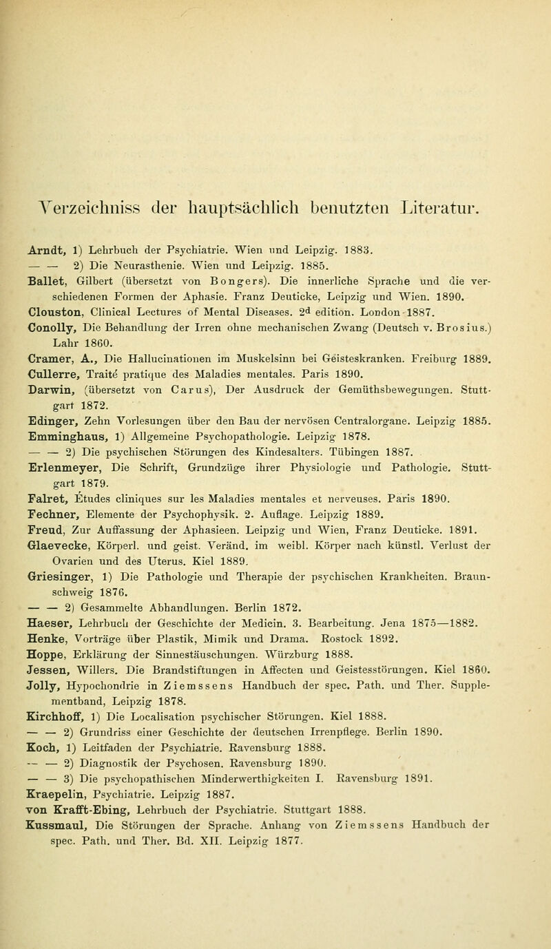 Yerzeichniss der hauptsächlich benutzten Literatur. Arndt, 1) Lehrbuch der Psychiatrie. Wien und Leipzig. 1883. — — 2) Die Neurasthenie. Wien und Leipzig. 1885. Sallet, Gilbert (übersetzt von Bongers). Die innerliche Sprache und die ver- schiedenen Formen der Aphasie. Franz Deuticke, Leipzig und Wien. 1890. Clouston, Clinical Lectures of Mental Diseases. 2* edition. London 1887. ConoUy, Die Behandlung der Irren ohne mechanischen Zwang (Deutsch v. Brosius.) Lahr 1860, Cramer, A., Die Hallucinationen im Muskelsinn bei Geisteskranken. Freiburg 1889. Cullerre, Trait^ pratique des Maladies mentales. Paris 1890. Darwin, (übersetzt von Carus), Der Ausdruck der Gemüthsbewegungen. Stutt- gart 1872. Edinger, Zehn Vorlesungen über den Bau der nervösen Centralorgane. Leipzig 188.5. Emminghaus, 1) Allgemeine Psychopathologie. Leipzig 1878. — — 2) Die psychischen Störungen des Kindesalters. Tübingen 1887. . Erlenmeyer, Die Schrift, Grundzüge ihrer Physiologie und Pathologie. Stutt- gart 1879. Falret, Etudes cliniques sur les Maladies mentales et nerveuses. Paris 1890. Eechner, Elemente der Psychophysik. 2. Auflage. Leipzig 1889. Freud, Zur Auffassung der Aphasieen. Leipzig und Wien, Franz Deuticke. 1891. Glaevecke, Körperl, und geist. Veränd. im weibl. Körper nach künstl. Verlust der Ovarien und des Uterus. Kiel 1889. Griesinger, 1) Die Pathologie und Therapie der psychischen Krankheiten. Braun- schweig 1876. — — 2) Gesammelte Abhandlungen. Berlin 1872. Haeser, Lehrbuch der Geschichte der Medicin. .3. Bearbeitung. Jena 187.5—1882. Henke, Vorträge über Plastik, Mimik und Drama. Eostock 1892. Hoppe, Erklärung der Sinnestäuschungen. Würzburg 1888. Jessen, Willers. Die Brandstiftungen in Affecten und Geistesstörungen. Kiel 1860. Jolly, Hypochondrie in Ziemssens Handbuch der spec. Path. und Ther. Supple- mentband, Leipzig 1878. Kirchhoff, 1) Die Localisation psychischer Störungen. Kiel 1888. — — 2) Grundriss einer Geschichte der deutschen Irrenpflege. Berlin 1890. Zoch, 1) Leitfaden der Psychiatrie. Eavensburg 1888. — — 2) Diagnostik der Psychosen. Ravensburg 1890. — — 3) Die psychopathischen Minderwerthigkeiten I. Ravensburg 1891. Kraepelin, Psychiatrie. Leipzig 1887. von Krafft-Ebing, Lehrbuch der Psychiatrie. Stuttgart 1888. Kussmaul, Die Störungen der Sprache. Anhang von Ziemssens Handbuch der spec. Path. und Ther. Bd. XII. Leipzig 1877.