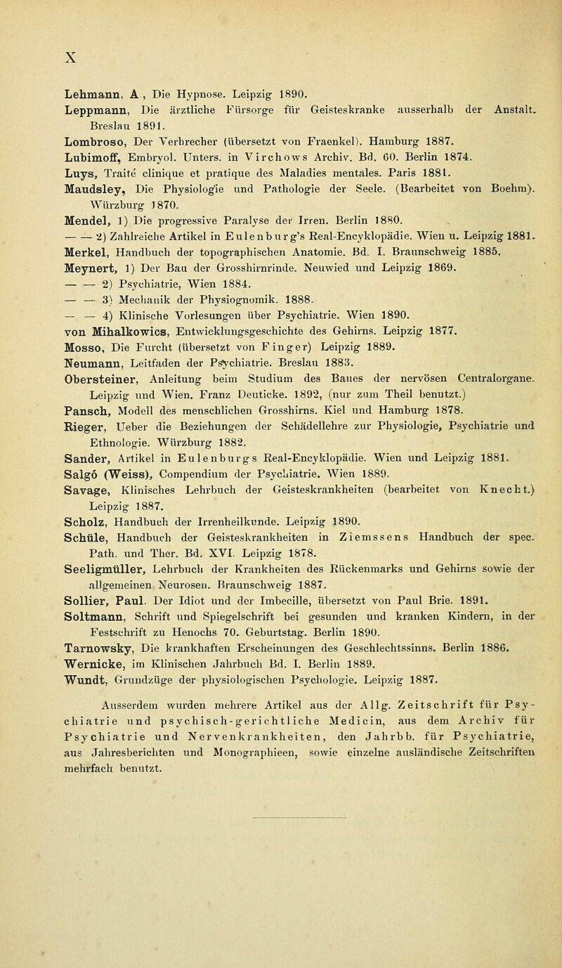 Lehmann, A., Die Hypnose. Leipzig 1890. Leppmann, Die ärztliche Fürsorge für Geisteskranke ausserhalb der Anstalt. Breslau 1891. Lombroso, Der Verbrecher (übersetzt von Fraenkel). Hamburg 1887. Lubimoff, Embryol. Unters, in Virchows Archiv. Bd. 60. Berlin 1874. Luys, Traite clinique et pratique des Maladies mentales. Paris 1881. Maudsley, Die Physiologie und Pathologie der Seele. (Bearbeitet von Boehm). Würzburg 1870. Mendel, 1) Die progressive Paralyse der Irren. Berlin 1880. 2) Zahlreiche Artikel in Eulenburg's Eeal-Encyklopädie. Wien u. Leipzig 1881. Merkel, Handbuch der topographischen Anatomie. Bd. I. Braunschweig 1885. Meynert, 1) Der Bau der Grosshirnrinde. Neuwied und Leipzig 1869. — — 2) Psychiatrie, Wien 1884. — — 3) Mechanik der Physiognomik. 1888. — — 4) Klinische Vorlesungen über Psychiatrie. Wien 1890. von Mihalkowics, Entwicklungsgeschichte des Gehirns. Leipzig 1877. Mosso, Die Furcht (übersetzt von Finger) Leipzig 1889. Neumann, Leitfaden der Psychiatrie. Breslau 1883. Obersteiner, Anleitung beim Studium des Baues der nervösen Centralorgane. Leipzig und Wien. Franz Deuticke. 1892, (nur zum Theil benutzt.) Pansch, Modell des menschlichen Grosshirns. Kiel und Hamburg 1878. Rieger, Ueber die Beziehungen der Schädellehre zur Physiologie, Psychiatrie und Ethnologie. Würzburg 1882. Sander, Artikel in Eulenburgs Eeal-Encyklopädie. Wien und Leipzig 1881. Salgo (Weiss), Compendium der Psychiatrie. Wien 1889. Savage, Klinisches Lehrbuch der Geisteskrankheiten (bearbeitet von Knecht.) Leipzig 1887. Scholz, Handbuch der Irrenheilkunde. Leipzig 1890. Schule, Handbuch der Geisteskrankheiten in Ziemssens Handbuch der spec. Path. und Ther. Bd. XVI. Leipzig 1878. Seeligmtiller, Lehrbuch der Krankheiten des Rückenmarks und Gehirns sowie der allgemeinen Neurosen. Braunschweig 1887. Sollier, Paul. Der Idiot und der Imbecille, übersetzt von Paul Brie. 1891. Soltmann, Schrift und Spiegelschrift bei gesunden und kranken Kindern, in der Festschrift zu Henochs 70. Geburtstag. Berlin 1890. Tarnowsky, Die krankhaften Erscheinungen des Geschlechtssinns. Berlin 1886. Wernicke, im Klinischen Jahrbuch Bd. I. Berlin 1889. Wundt, Grundzüge der physiologischen Psychologie. Leipzig 1887. Ausserdem wurden mehrere Artikel aus der Allg. Zeitschrift für Psy- chiatrie ixnd psychisch-gerichtliche Medicin, aus dem Archiv für Psychiatrie und Nervenkrankheiten, den Jahrbb. für Psychiatrie, aus Jahresberichten und Monographieen, sowie einzelne ausländische Zeitschriften mehrfach benutzt.